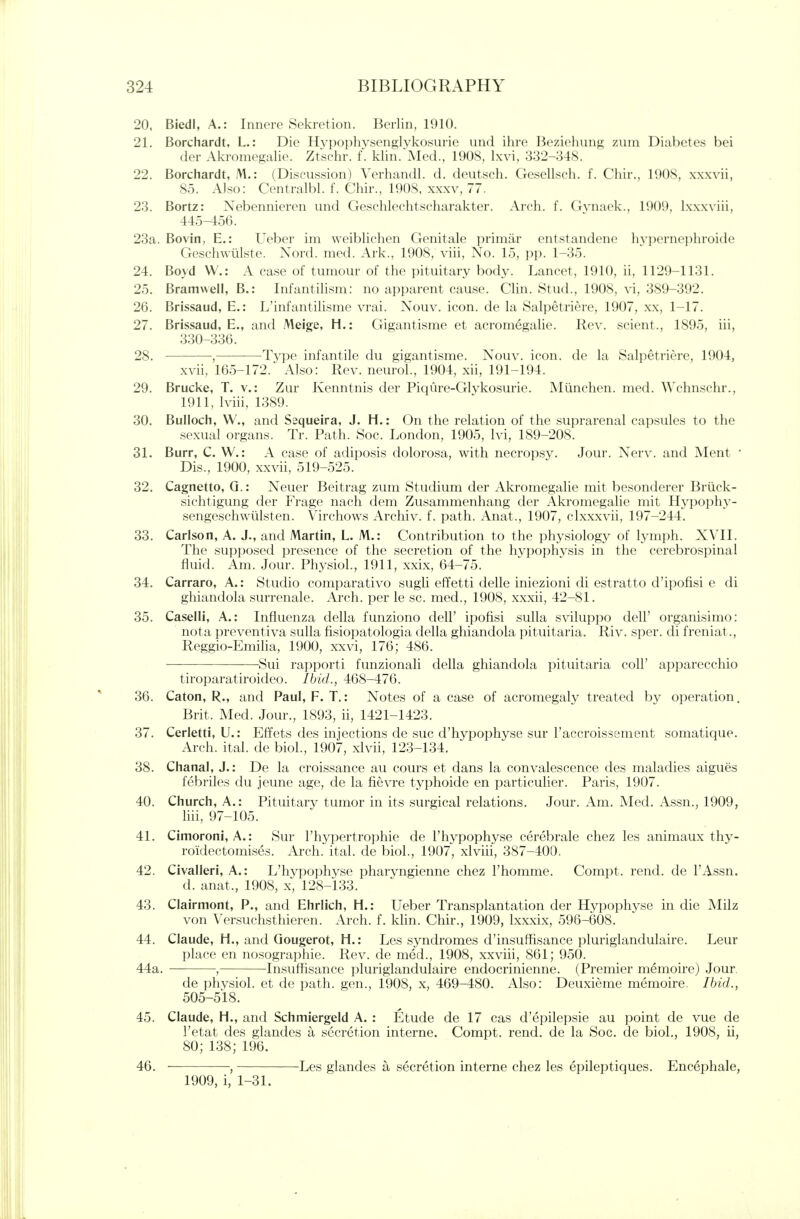 20. Biedl, A.: Innere Sekretion. Berlin, 1910. 21. Borchardt, L.: Die Hypophvsenglvkosiirie imd ihre Beziehung zuin Diahctes bei der Akromegalie. Ztschr. f. klin.'Med., 1908, Ixvi, 332-348. 22. Borchardt, M.: (Discussion) Verhandl. d. deutsch. Croscllscli. f. Cliir.. 19()S, xxxvii, 85. AJso: Centralbl. f. Chir., 1908. xxxv, 77. 23. Bortz: Nebennieren imd Geschlechtscharakter. Arch. f. Gvnaek., 1909, Ixxxviii, 445-456. 23a. Bovin, E.: Ueber im weiblichen Genitale primar entstandene h\ pcrncphroide Geschwiilste. Nord. med. Ark., 1908, viii, No. 15, pp. 1-35. 24. Boyd W.: A case of tumour of the pituitary body. Lancet, 1910, ii, 1129-1131. 25. Bramwell, B.: Infantilism: no apparent cause. Clin. Stud., 1908, vi, 389-392. 26. Brissaud, E.: L'infantilisme vrai. Nouv. icon, de la Salpetriere, 1907, xx, 1-17. 27. Brissaud, E., and Meige, H.: Gigantisme et acromegalie. Rev. scient., 1895, iii, 330-336. 28. , Type infantile du gigantisme. Nouv. icon, de la Salpetriere, 1904, xvii, 165-172. Also: Rev. neuroL, 1904, xii, 191-194. 29. Brucke, T. v.: Zur Kenntnis der Piqiire-Glykosurie. Miinchen. med. Wchnschr., 1911, Iviii, 1389. 30. Bulloch, W., and Sequeira, J. H.: On the relation of the suprarenal capsules to the sexual organs. Tr. Path. Soc. London, 1905, Ivi, 189-208. 31. Burr, C. W.: A case of adiposis dolorosa, with necropsy. Jour. Nerv. and Ment • Dis., 1900, xxvii, 519-525. 32. Cagnetto, Q.; Neuer Beitrag zum Studium der Akromegalie mit besonderer Brtick- sichtigung der Frage nach dem Zusammenhang der Akromegalie mit Hypophy- sengeschwiilsten. Virchows Archiv. f. path. Anat., 1907, clxxxvii, 197-244. 33. Carlson, A. J,, and Martin, L. M.: Contribution to the physiology of lymph. XVII. The supposed presence of the secretion of the hypophvsis in the cerebrospinal fluid. Am. Jour. Physiol., 1911, xxix, 64-75. 34. Carraro, A.: Studio comparativo sugli effetti delle iniezioni di estratto d'ipofisi e di ghiandola surrenale. Arch, per le sc. med., 1908, xxxii, 42-81. 35. Casein, A.: Influenza della funziono dell' ipofisi sulla sviluppo dell' organisimo: nota preventiva sulla fisiopatologia della ghiandola pituitaria. Riv. sper. di freniat., Reggio-Emilia, 1900, xxvi, 176; 486. Sui rapporti funzionali della ghiandola pituitaria coll' apparecchio tiroparatiroideo. Ihid., 468-476. 36. Caton, R., and Paul, F. T.: Notes of a case of acromegaly treated by operation. Brit. Med. Jour., 1893, ii, 1421-1423. 37. Cerletti, U.: Effets des injections de sue d'hypophyse sur I'accroissement somatique. Arch. ital. de bioL, 1907, xlvii, 123-134, 38. Chanal, J.; De la croissance au cours et dans la convalescence des maladies aigues febriles du jeune age, de la fievre typhoide en particulier. Paris, 1907. 40. Church, A.: Pituitary tumor in its surgical relations. Jour, Am, Med. Assn., 1909, liii, 97-105. 41. Cimoroni, A.: Sur I'hypertrophie de I'hypophyse cerebrale chez les animaux thy- roidectomises. Arch. ital. de biol., 1907, xlvin, 387-400. 42. Civalleri, A.: L'hypophyse pharyngienne chez Fhomme. Compt. rend, de I'Assn. d. anat., 1908, x, 128-133. 43. Clairmont, P., and Ehrlich, H.: Ueber Transplantation der Hypophyse in die Milz von Versuchsthieren. Arch. f. khn. Chir., 1909, Lx.xxix, 596-608. 44. Claude, H., and Qougerot, H.: Les syndromes d'insuffisance pluriglandulaire. Leur place en nosographie. Rev. de med., 1908, xxviii, 861; 950. 44a. , Insufhsance pluriglandulaire endocrinienne. (Premier memoire) Jour. de physiol. et de path, gen., 1908, x, 469-480. Also: Deuxieme memoire. Ibid., 505-518. 45. Claude, H., and Schmiergeld A. : Etude de 17 cas d'epilepsie au point de vue de I'etat des glandes a secretion interne. Compt. rend, de la Soc. de bioL, 1908, ii, 80; 138; 196. 46. , Les glandes a secretion interne chez les epileptiques, Encephale, 1909, i, 1-31.