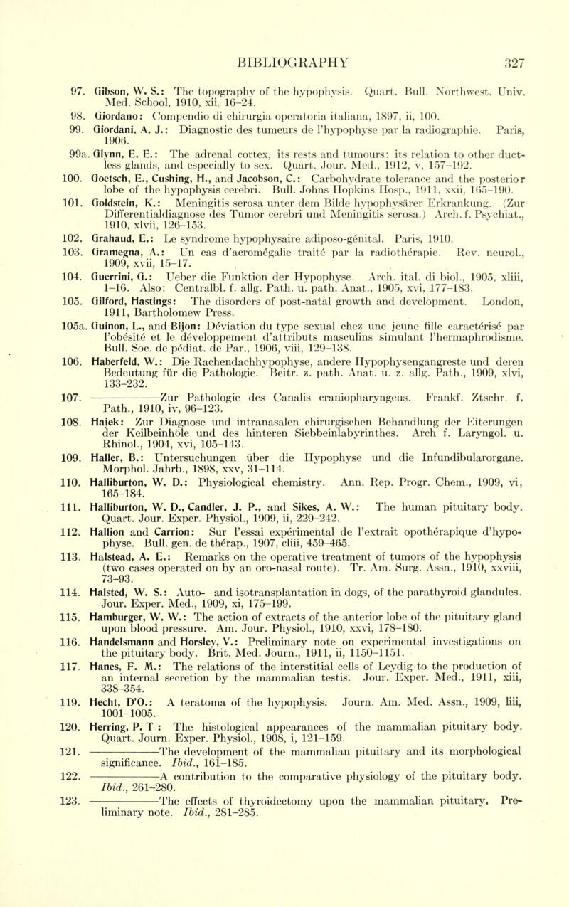 97. Gibson, W. S.: The topography of the hypophysis. Quart. BulL Northwest. Univ. Med. School, 1910, xii, 16-24. 98. Giordano: Compendio di chiriirgia operatoria itahana, 1897, ii, 100. 99. Giordani, A. J.: Diagnostic des tumeurs de I'hypophyse par la radiographic. Paris, 1906. 99a. Glynn, E. E.: The adrenal cortex, its rests and tumours: its relation to other duct- less glands, and especially to sex. Quart. Jour. Med., 1912, v, 157-192. 100. Goetsch, E., Gushing, H., and Jacobson, C: Carbohydrate tolerance and the posterior lobe of the hypophysis cerebri. Bull. Johns Hopkins Hosp., 1911, xxii, 165-190. 101. Goldstein, K.: Meningitis serosa unter dem Bilde hypophysarer Erkrankung. (Zur Differentialdiagnose des Tumor cerebri und Meningitis serosa.) Arch.f. Psychiat., 1910, xlvii, 126-153. 102. Grahaud, E.: Le syndrome hypophysaire adiposo-genital. Paris, 1910. 103. Gramegna, A.: Un cas d'acromegalie traite par la radiotherapie. Rev. neurol., 1909, xvii, 15-17. 104. Guerrini, G.: Ueber die Funktion der Hypophyse. Arch. ital. di biol., 1905, xHii, 1-16. Also: Centralbl. f. allg. Path. u. path. Anat., 1905, xvi, 177-183. 105. Gilford, Hastings: The disorders of post-natal growth and development. London, 1911, Bartholomew Press. 105a. Guinon, L., and Bijon: Deviation du type sexual chez une jeune fille caracterise par Fobesite et le developpement d'attributs masculins simulant Thermaphrodisme. Bull. Soc. de pediat. de Par., 1906, viii, 129-138. 106. Haberfeld, W.: Die Rachendachhypophyse, andere Hypophysengangreste und deren Bedeutung fiir die Pathologic. Beitr. z. path. Anat. u. z. allg. Path., 1909, xlvi, 133-232. 107. Zur Pathologic des Canalis craniopharyngeus. Frankf. Ztschr. f. Path., 1910, iv, 96-123. 108. Hajek: Zur Diagnose und intranasalen chirurgischen Behandlung der Eiterungen der Keilbeinhole und des hinteren Siebbeinlabvrinthes. Arch f. Laryngol. u. Rhinol., 1904, xvi, 105-143. 109. Haller, B.: Untersuchungen iiber die Hypophyse und die Infundibularorgane. Morphol. Jahrb., 1898, xxv, 31-114. 110. Halliburton, W. D.: Physiological chemistry. Ann. Rep. Progr. Chem., 1909, vi, 165-184. 111. Halliburton, W. D., Candler, J. P., and Sikes, A. W.: The human pituitary body. Quart. Jour. Exper. Physiol., 1909, ii, 229-242. 112. Hallion and Carrion: Sur I'essai experimental de Fextrait opotherapique d'hypo- physe. Bull. gen. de therap., 1907, cliii, 459-465. 113. Halstead, A. E.: Remarks on the operative treatment of tumors of the hypophysis (two cases operated on by an oro-nasal route). Tr. Am. Surg. Assn., 1910, xxviii, 73-93. 114. Halsted, W. S.: Auto- and isotransplantation in dogs, of the parathyroid glandules. Jour. Exper. Med., 1909, xi, 175-199. 115. Hamburger, W, W.: The action of extracts of the anterior lobe of the pituitary gland upon blood pressure. Am. Jour. Physiol., 1910, xxvi, 178-180. 116. Handelsmann and Horsley, V.: Preliminary note on experimental investigations on the pituitary body. Brit. Med. Journ., 1911, ii, 1150-1151. 117. Hanes, F. M.: The relations of the interstitial cells of Leydig to the production of an internal secretion by the mammalian testis. Jour. Exper. Med., 1911, xiii, 338-354. 119. Hecht, D'O.: A teratoma of the hypophysis. Journ. Am. Med. Assn., 1909, liii, 1001-1005. 120. Herring, P. T : The histological appearances of the mammalian pituitary body. Quart. Journ. Exper. Physiol., 1908, i, 121-159. 121. The development of the mammaUan pituitary and its morphological significance. Ihid., 161-185. 122. A contribution to the comparative physiology of the pituitary body. Ihid., 261-280. 123. The effects of thyroidectomy upon the mammalian pituitary. Pre- liminary note. Ihid., 281-285.