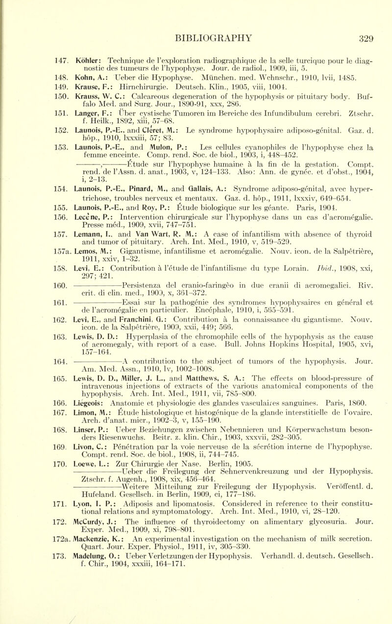 147. Kohler: Technique de Fexploration radiographique de la selle turcique pour le diag- nostic des tumeurs de I'hypophy^e. Jour, de radio!., 1909, iii, 5. 148. Kohn, A.: Ueber die Hypophyse. Mlinchen, med. Wchnschr., 1910, Ivii, 1485. 149. Krause, F.: Hirnchirurgie. Deutsch. Klin., 1905, viii, 1004. 150. Krauss, W. C: Calcareous degeneration of the hypophysis or pituitary body. Buf- falo Med. and Surg. Jour., 1890-91, xxx, 286. 151. Langer, F.: Uber cvstische Tumoren im Bereiche des Infundibulum cerebri. Ztschr. f. Heilk., 1892, xiii, 57-68. 152. Launois, P.=E., and Cleret, M.: Le syndrome hypophysaire adiposo-gcnital. Gaz. d. hop., 1910, Ixxxiii, 57; 83. 153. Launois, P.=E., and Mulon, P.: Les cellules cyanophiles de I'hypophyse chez la femme enceinte. Comp. rend. Soc. de biol., 1903, i, 448-452. , Etude sur I'hypophyse humaine a la fin de la gestation. Compt. rend, de I'Assn. d. anat., 1903, v, 124-133. Also: Ann. de gynec. et d'obst., 1904, i, 2-13. 154. Launois, P.=E., Pinard, M., and Qallais, A.: Syndrome adiposo-genital, avec hyper- trichose, troubles nerveux et mentaux. Gaz. d. hop., 1911, Ixxxiv, 649-654. 155. Launois, P.=E., and Roy, P.: Etude biologique sur les geante. Paris, 1904. 156. Lecene, P.: Intervention chirurgicale sur I'hypophyse dans un cas d'acromegalie. Presse med., 1909, xvii, 747-751. 157. Lemann, L. and Van Wart, R. M.: A case of infantilism with absence of thyroid and tumor of pituitary. Arch. Int. Med., 1910, v, 519-529. 157a. Lemos, M.: Gigantisme, infantilisme et acromegalic. Nouv. icon, de la Salpetriere, 1911, xxiv, 1-32. 158. Levi, E.: Contribution a I'etude de I'infantilisme du type Lorain. Ibid., 1908, xxi, 297; 421. 160. Persistenza del cranio-faringeo in due cranii di acromegahci. Riv. crit. di clin. med., 1903, x, 361-372. 161. Essai sur la pathogenic des syndromes hypophysaires en general et de I'acromegalie en particulier. Encephale, 1910, i, 565-591. 162. Levi, E., and Franchini, Q.: Contribution a la connaissance du gigantisme. Nouv. icon, de la Salpetriere, 1909, xxii, 449; 566. 163. Lewis, D. D.: Hyperplasia of the chromophile cells of the hypophysis as the cause of acromegaly, with report of a case. Bull. Johns Hopkins Hospital, 1905, xvi, 157-164. 164. A contribution to the subject of tumors of the hypophysis. Jour. Am. Med. Assn., 1910, Iv, 1002-1008. 165. Lewis, D. D., Miller, J. L., and Matthews, S. A.: The effects on blood-pressure of intravenous injections of extracts of the various anatomical components of the hypophysis. Arch. Int. Med., 1911, vii, 785-800. 166. Liegeois: Anatomic et physiologic des glandes vasculai/es sanguines. Paris, 1860. 167. Limon, M.: Etude histologique et histogenique de la glande interstitielle de I'ovaire. Arch, d'anat. micr., 1902-3, v, 155-190. 168. Linser, P.: Ueber Beziehungen zwischen Nebennieren und Korperwachstum beson- ders Riesenwuchs. Beitr. z. klin. Chir., 1903, xxxvii, 282-305. 169. Livon, C.: Penetration par la voie nerveuse de la secretion interne de I'hypophvse. Compt. rend. Soc. de biol., 1908, ii, 744-745. 170. Loewe, L.: Zur Chirurgie der Nase. Berlin, 1905. Ueber die Freilegung der Sehnervenkreuzung und der Hypophysis. Ztschr. f. Augenh., 1908, xix, 456-464. Weitere Mitteilung zur Freilegung der Hypophysis. Veroffentl. d. Hufeland. Gesellsch. in Berlin, 1909, ci, 177-186. 171. Lyon, L P.: Adiposis and lipomatosis. Considered in reference to their constitu- tional relations and symptomatology. Arch. Int. Med., 1910, vi, 28-120. 172. McCurdy, J.: The influence of thyroidectomy on alimentary glycosuria. Jour. Exper. Med., 1909, xi, 798-801. 172a. Mackenzie, K.: An experimental investigation on the mechanism of milk secretion. Quart. Jour. Exper. Physiol., 1911, iv, 305-330. 173. Madelung, 0.: Ueber Verletzungen der Hypophysis. Verhandl. d. deutsch. Gesellsch. f. Chir., 1904, xxxiii, 164-171. /