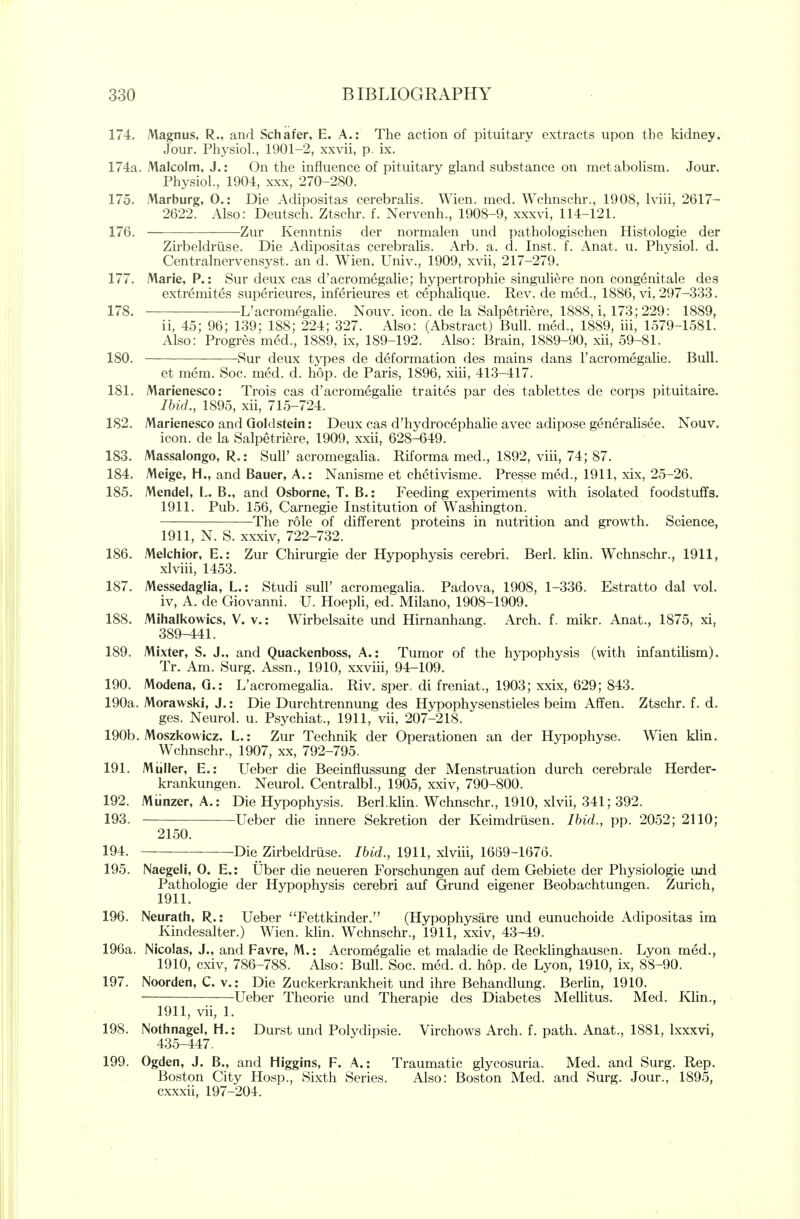 174. Magnus, R., and Schafer, E. A.: The action of pituitary extracts upon the kidney. Jour. Physiol., 1901-2, xxvii, p. ix. 174a. Malcolm, J.: On the influence of pituitary gland substance on metabolism. Jour. Physiol., 1904, xxx, 270-280. 175. Marburg, 0.: Die Adipositas cerebralis. Wien. med. Wchnschr., 1908, Iviii, 2617- 2622. Also: Deutsch. Ztschr. f. Nervenh., 1908-9, xxxvi, 114-121. 176. Zur Kenntnis der normalen und pathologischen Histologic der Zirbeldriise. Die Adipositas cerebralis. Arb. a. d. Inst. f. Anat. u. Physiol, d. Centralnervensyst. an d. Wien. Univ., 1909, xvii, 217-279. 177. Marie, P.: Sur deux cas d'acromegalie; hypertrophic singuliere non congenitale des extremites superieures, inferieures et cephalique. Rev. de med., 1886, vi, 297-333. 178. L'acromegaHe. Nouv. icon, de la Salpetriere, 1888, i, 173; 229: 1889, ii, 45; 96; 139; 188; 224; 327. Also: (Abstract) Bull, med., 1889, iii, 1579-1581. Also: Progres med., 1889, ix, 189-192. Also: Brain, 1889-90, xii, 59-81. 180. Sur deux types de deformation des mains dans 1'acromegalic. Bull. et mem. Soc. med. d. hop. de Paris, 1896, xiii, 413-417. 181. Marienesco: Trois cas d'acromegalie traites par des tablettes de corps pituitaire. IhicL, 1895, xii, 715-724. 182. Marienesco and Goldstein: Deux cas d'hydrocephalie avec adipose generalisee. Nouv. icon, de la Salpetriere, 1909, xxii, 628-649. 183. Massalongo, R.: SulF acromegalia. Riforma med., 1892, viii, 74; 87. 184. Meige, H., and Bauer, A.: Nanisme et chetivisme. Presse med., 1911, xix, 25-26. 185. Mendel, L. B., and Osborne, T. B.: Feeding experiments with isolated foodstuffs. 1911. Pub. 156, Carnegie Institution of Washington. The role of different proteins in nutrition and growth. Science, 1911, N. S. xxxiv, 722-732. 186. Melchior, E.: Zur Chirurgie der Hypophysis cerebri. Berl. klin. Wchnschr., 1911, xlviii, 14.53. 187. Messedaglia, L.: Studi sull' acromegalia. Padova, 1908, 1-336. Estratto dal vol. iv, A. de Giovanni. U. Hoepli, ed. Milano, 1908-1909. 188. Mihalkowics, V. v.: Wirbelsaite und Hirnanhang. Arch, f. mikr. Anat., 1875, xi, 389-441. 189. Mixter, S. J., and Quackenboss, A.: Tumor of the hypophysis (with infantilism). Tr. Am. Surg. Assn., 1910, xxviii, 94-109. 190. Modena, Q.: L'acromegalia. Riv. sper. di freniat., 1903; xxix, 629; 843. 190a. Morawski, J.: Die Durchtrennung des Hypophysenstieles beim Affen. Ztschr. f. d. ges. Neurol, u. Psychiat., 1911, vii, 207-218. 190b. Moszkowicz. L.: Zur Technik der Operationen an der Hypophyse. Wien klin. Wchnschr., 1907, xx, 792-795. 191. Miiller, E.: Ueber die Beeinflussung der Menstruation durch cerebrale Herder- krankungen. Neurol. Centralbl., 1905, xxiv, 790-800. 192. Miinzer, A.: Die Hypophysis. Berl.klin. Wchnschr., 1910, xlvii, 341; 392. 193. Ueber die innere Sekretion der Keimdriisen. Ibid., pp. 2052; 2110; 2150. 194. Die Zirbeldriise. Ibid., 1911, xlviii, 1639-1676. 195. Naegeli, 0. E.: Uber die neueren Forschungen auf dem Gebiete der Physiologic und Pathologic der Hypophysis cerebri auf Grund eigener Beobachtungen. Zurich, 1911. 196. Neurath, R.: Ueber Fettkinder. (Hypophysare und eunuchoide Adipositas im Kindesalter.) Wien. klin. Wchnschr., 1911, xxiv, 43-49. 196a. Nicolas, J., and Favre, M.: Acromegalic et maladie de Recklinghausen. Lyon med., 1910, cxiv, 786-788. Also: Bull. Soc. med. d. hop. de Lyon, 1910, ix, 88-90. 197. Noorden, C. V.: Die Zuckerkrankheit und ihre Behandlung. Berlin, 1910. Ueber Thcorie und Therapic des Diabetes Mellitus. Med. Klin., 1911, vii, 1. 198. Nothnagel, H.: Durst und Polydipsie. Virchows Arch. f. path. Anat., 1881, Ixxxvi, 435-447. 199. Ogden, J. B., and Higgins, F. A.: Traumatic glycosuria. Med. and Surg. Rep. Boston City Hosp., Sixth Series. Also: Boston Med. and Surg. Jour., 1895, cxxxii, 197-204.