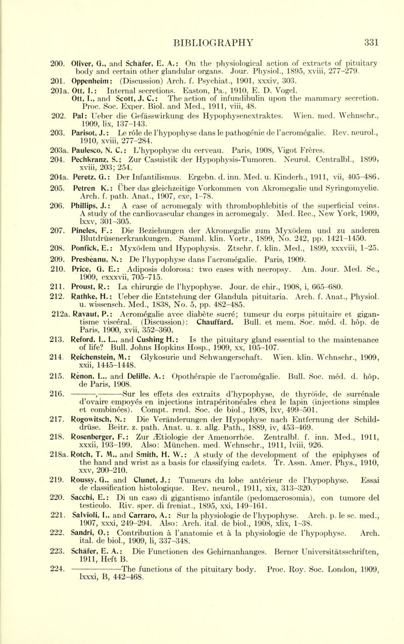 200. Oliver, Q., and Schafer, E. A.: On the physiological action of extracts of pituitary body and certain other glandular organs. Jour. Physiol., 1895, xviii, 277-279. 201. Oppenheim: (Discussion) Arch. f. Psychiat., 1901, xxxiv, 303. 201a. Ott, I.: Internal secretions. Easton, Pa., 1910, E. D. Vogel. Ott, I., and Scott, J. C.: The action of infundibulin upon the mammary secretion. Proc. Soc. Exper. Biol, and Med., 1911, viii, 48. 202. Pal: Ueber die Gefasswirkung des Hypophysenextraktes. Wien. med. Wchnschr., 1909, Hx, 137-143. 203. Parisot, J.: Le role de I'hypophyse dans le pathogenie de I'acromegaHe. Rev. neurol., 1910, xviii, 277-284. 203a. Paulesco, N. C.: L'hypophyse du cerveau. Paris, 1908, Vigot Freres. 204. Pechkranz, S.; Zur Casuistik der Hypophysis-Tumoren. Neurol. Centralbl., 1899, xviii, 203; 254. 204a. Peretz, Q.: Der Infantilismus. Ergebn. d. inn. Med. u. Kinderh., 1911, vii, 405-486. 205. Petren K.: Uber das gleichzeitige Vorkommen von Akromegalie und Syringomyelie. Arch. f. path. Anat., 1907, cxc, 1-78. 206. Phillips, J.: A case of acromegaly with thrombophlebitis of the superficial veins. A study of the cardiovascular changes in acromegaly. Med. Rec, New York, 1909, Ixxv, 301-305. 207. Pineles, F.: Die Beziehungen der Akromegalie zum Myxodem und zu anderen Blutdrlisenerkrankungen. Samml. khn. Vortr., 1899, No. 242, pp. 1421-1450. 208. Ponfick, E.: Myxodem und Hypophysis. Ztschr. f. klin. Med., 1899, xxxviii, 1-25. 209. Presbeanu, N.: De l'hypophyse dans Facromegalie. Paris, 1909. 210. Price, G. E.: Adiposis dolorosa: two cases with necropsy. Am. Jour. Med. Sc., 1909, cxxxvii, 705-715. 211. Proust, R.: La chirurgie de l'hypophyse. Jour, de chir., 1908, i, 665-680. 212. Rathke, H.: Ueber die Entstehung der Glandula pituitaria. Arch. f. Anat., Physiol. u. wissensch. Med., 1838, No. 5, pp. 482-485. 212a. Ravaut, P.: Acromegalie avec diabete sucre; tumeur du corps pituitaire et gigan- tisme visceral. (Discussion): Chauffard. Bull, et mem. Soc. med. d. hop. de Paris, 1900, xvii, 352-360. 213. Reford, L. L., and Gushing H.: Is the pituitary gland essential to the maintenance of life? Bull. Johns Hopkins Hosp., 1909, xx, 105-107. 214. Reichenstein, M.: Glykosurie und Schwangerschaft. Wien. klin. Wchnschr., 1909, xxii, 1445-1448. 215. Renon, L., and Delille. A.: Opotherapie de Facromegalie. Bull. Soc. med. d. hop. de Paris, 1908. 216. , Sur les efTets des extraits d'hypophyse, de thyroide, de surrenale d'ovaire empoyes en injections intraperitoneales chez le lapin (injections simples et combinees). Compt. rend. Soc. de biol., 1908, Ixv, 499-501. 217. Rogowitsch, N.: Die Veranderungen der Hypophyse nach Entfernung der Schild- druse. Beitr. z. path. Anat. u. z. allg. Path., 1889, iv, 453-469. 218. Rosenberger, F.: Zur ^Etiologie der Amenorrhoe. Zentralbl. f. inn. Med., 1911, xxxii, 193-199. Also: Munchen. med. Wchnschr., 1911, Iviii, 926. 218a. Rotch, T. M., and Smith, H. W.: A study of the development of the epiphyses of the hand and wrist as a basis for classifying cadets. Tr. Assn. Amer. Phys., 1910, XXV, 200-210. 219. Roussy, Q., and Clunet, J.: Tumeurs du lobe anterieur de l'hypophyse. Essai de classification histologique. Rev. neurol., 1911, xix, 313-320. 220. Sacchi, E.: Di un caso di gigantismo infantile (pedomacrosomia), con tumore del testicolo. Riv. sper. di freniat., 1895, xxi, 149-161. 221. Salvioli, I., and Carraro, A.: Sur la physiologic de l'hypophyse. Arch. p. le sc. med., 1907, xxxi, 249-294. Also: Arch. ital. de biol., 1908, xlix, 1-38. 222. Sandri, 0.: Contribution a I'anatomie et a la physiologie de l'hypophyse. Arch. ital. de biol., 1909, li, 337-348. 223. Schafer, E. A,: Die Functionen des Gehirnanhanges. Berner Universitatsschriften, 1911, Heft B. 224. The functions of the pituitary body. Proc. Roy. Soc. London, 1909, Ixxxi, B, 442-468.