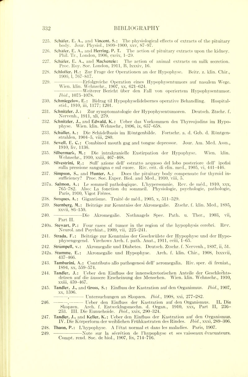 225. Schafer, E. A., and Vincent, S.: The phvsiolog;ical effects of extracts of the pituitary body. Jour. Physiol., 1899-1900, xxv^ 87-97. 226. Schafer, E. A., and Herring, P. T. The action of pituitary extracts uix)n th(> kidiu^v. Phil. Tr., London, 1906, cxcix, 1-29. 227. Schafer, E. A., and Mackenzie: The action of animal extracts on milk secretion. Proc. Roy. Soc. London, 1911, B, Ixxxiv, 16. 228. Schloffer, H.: Zur Frage der Operationen an der Hvpophvse. Beitr. z. klin. Chir., 1908, 1, 767-817. 229. Erfolgreiche Operation eines Hypophvsentumors auf nasalem \\'ege. Wien. klin. Wchnschr., 1907, xx, 621-624. Weiterer Bericht liber den Fall von operiertem Hvpoi)hysentumor. Ihid., 1075-1078. 230. Schmiegelow, E.; Bidrag til Hypophyselidelsernes operative Behandling. Hospital- stid., 1910, iii, 1177; 1201. 231. Schnitzler, J.: Zur symptomatologie der HvpoDhvsentumoren. Deutsch. Ztschr. f. Nervenh., 1911, xH, 279. 232. Schnitzler, J., and Edwald, K.: LTeber das Vorkommen des Tlwreojodins im Hypo- physe. Wien. klin. Wchnschr., 1896, ix, 657-658. 233. Schiiller, A.: Die Schadelbasis im Rontgenbilde. Fortschr. a. d. Geb. d. Rontgen- strahlen, 1904-5, viii, 280. 234. Sewell, E. C: Combined mouth gag and tongue depressor. Jour. Am. Med. Assn., 1910, liv, 1136. 235. Silbermark, M.: Die intrakranielle Exstirpation der Hypophyse. Wien. klin. Wchnschr., 1910, xxiii, 467-468. 236. Silvestrini, R.: Sull' azione dell' estratto acquoso del lobo posteriore dell' ipofisi sulla pressione sanguigna e sul cuore. Riv. crit. di clin. med., 1905, vi, 441-446. 237. Simpson, S., and Hunter, A.: Does the pituitary body compensate for thyroid in- sufficiency? Proc. Soc. Exper. Biol, and Med., 1910, viii, 5. 237a. Salmon, A.: Le sommeil pathologique. L'hypersomnie. Rev. de med., 1910, xxx, 765-782. Also: La fonction du sommeil. Physiologie, psychologic, pathologie, Paris, 1910, Vigot Freres. 238. Souques, A.: Gigantisme. Traite de med., 1905, x, 511-529. 239. Sternberg, M.: Beitrage zur Kenntniss der Akromegalie. Ztschr. f. klin. Med., 1895, xxvii, 86-150. 240. Die Akromegalie. Nothnagels Spec. Path. u. Ther., 1903, vii, Part II. 240a. Stewart, P.: Four cases of tumor in the region of the hypophysis cerebri. Rev. Neurol, and Psychiat., 1909, vii, 225-241. 241. Strada, F.: Beitrage zur Kenntniss der Geschwtilste der Hypophyse und der Hypo- physengegend. Virchows Arch. f. path. Anat., 1911, cciii, 1-65. 242. Striimpell, v.: Akromegahe und Diabetes. Deutsch. Ztschr. f. Nervenh., 1897, ii, 51. 242a. Stumme, E.: Akromegalie und Hypophyse. Arch. f. klin. Chir., 1908, Ixxxvii, 437-466. 243. Tamburini, A.: Contributo alio pathogenesi dell'acromegalia. Riv. sper. di freniat., 1894, XX, 559-574. 244. Tandler, J.: Ueber den Einfluss der innersekretorischen Anteile der Geschlechts- drlisen auf die aussere Erscheinung des Menschen. Wien. klin. Wchnschr., 1910, xxiii, 459-467. 245. Tandler, J., and Gross, S.: Einfluss der Kastration auf den Organismus. Ihid., 1907, XX, 1596. , Untersuchungen an Skopzen. Ibid., 1908, xxi, 277-282. 246. , Ueber den Einfluss der Kastration auf den Organismus. II. Die Skopzen. Arch. f. Entwcklngsmechn. d. Organ., 1910, xxx. Part II, 236- 253. III. Die Eunuchoide. Ihid., xxix, 290-324. 247. Tandler, J., and Keller, K.: Ueber den Einfluss der Kastration auf den Organismus. IV. Die Korperform der weibhchen Friihkastraten des Rindes. Ibid., xxxi, 289-306. 248. Thaon, P.: L'hypophyse. A I'etat normal et dans les maladies. Paris, 1907. 249. Note sur la secretion de l'hypophyse et ses vaisseaux evacuateurs. Compt. rend. Soc. de biol., 1907, lix, 714-716.