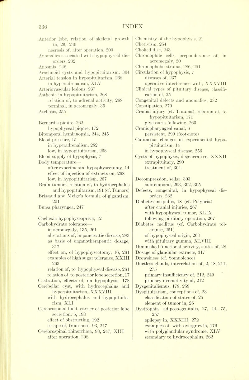 Anterior lobe, relation of skeletal growth to, 26, 249 necrosis of, after operation, 200 Anomalies associated with hypophyseal dis- orders, 232 Anosmia, 246 Arachnoid cysts and hypopituitarism, 304 Arterial tension in hj-popituitarism, 268 in hyperadrenalism, XLV Arteriovascular lesions, 237 Asthenia in hypopituitarism, 268 relation of, to adrenal activity, 268 terminal, in acromegaly, 35 Ateliosis, 255 Bernard's piqure, 262 hypophyseal piqure, 172 Bitemporal hemianopsia, 244, 245 Blood pressure, 15 in hyperadrenalism, 282 low, in hypopituitarism, 268 Blood supply of hypophysis, 7 Body temperature— after experimental hypophysectomy, 14 effect of injection of extracts on, 268 low, in hypopituitarism, 267 Brain tumors, relation of, to hydrocephalus and hj^popituitarism, 191 (cf. Tumors) Brissaud and Meige's formula of gigantism, 251 Bursa pharyngea, 247 Cachexia hypophyseopriva, 12 Carbohydrate tolerance— in acromegaly, 135, 261 alterations of, in pancreatic disease, 283 as basis of organotherapeutic dosage, 317 effect on, of hypophysectomy, 16, 261 examples of high sugar tolerance, XXIII 263 relation of, to hypophyseal disease, 261 relation of, to posterior lobe secretion, 17 Castration, effects of, on hypophysis, 178 Cerebellar cyst, with hydrocephalus and hyperpituitarism, XXXVIII with hydrocephalus and hypopituita- rism, XLI Cerebrospinal fluid, carrier of posterior lobe secretion, 5, 193 effect of obstructing, 192 escape of, from nose, 93, 247 Cerebrospinal rhinorrhoea, 93, 247, XIII after operation, 298 Chcmistr}' of the liypophysis, 21 Chetivisni, 254 Choked disc, 243 Chromophile cells, picpondciaiicc of, in acromegaly, 20 Chromophobe struma, 286, 291 Circulation of h3-popliysis, 7 diseases of, 237 operative interference with, XXXVIII Clinical types of pituitary disease, classifi- cation of, 25 Congenital defects and anomalies, 232 Constipation, 270 Cranial injury (cf. Trauma), relation of, to hypopituitarism, 171 glycosuria following, 265 Craniopharyngeal canal, 6 persistent, 299 (foot-note) Cutaneous changes in experimental hypo- pituitarism, 14 in hypophyseal disease, 256 C3^sts of hypophysis, degenerative, XXXII extrapituitary, 290 treatment of, 304 Decompression, sellar, 303 subtemporal, 293, 302, 305 Defects, congenital, in hypophyseal dis- orders, 232 Diabetes insipidus, 18 (cf. Polyuria) after cranial injuries, 267 with hypophyseal tumor, XLIX following pituitary operation, 267 Diabetes mellitus (cf. Carbohydrate tol- erance, 261) of hypophyseal origin, 263 with pituitary gumma, XLVIII Diminished functional activity, states of, 28 Dosage of glandular extracts, 317 Drowsiness (cf. Somnolence) Ductless glands, interrelation of, 2, 18, 211, 275 primary insufficiency of, 212, 249 primary overactivity of, 212 Dysgenitalismus, 178, 259 Dyspituitarism, conceptions of, 23 classification of states of, 25 element of tumor in, 26 Dystrophia adiposo-genitalis, 27, 44, 75, 257 epilepsy in, XXXIII, 272 examples of, with overgrowth, 176 with polyglandular syndrome, XLV secondary to hydrocephalus, 262