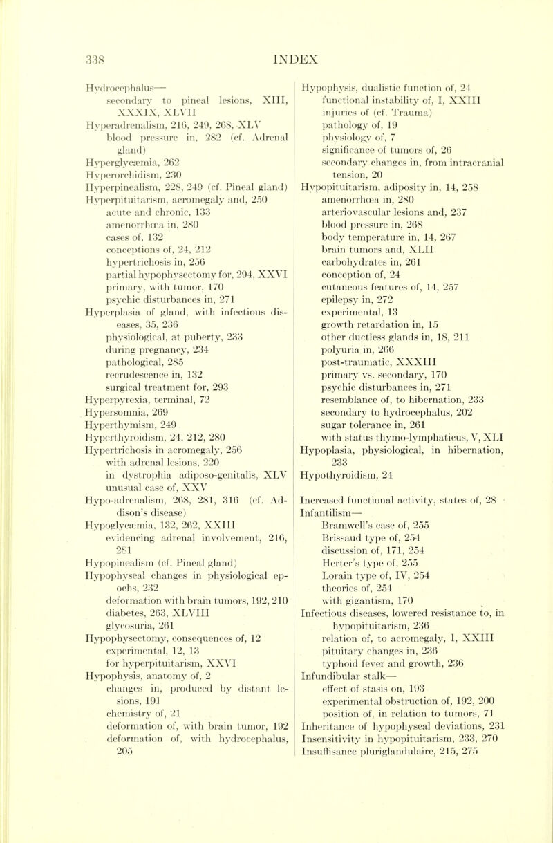 Hydrocephalus— secondary to pineal lesions, XIII, XXXIX, XLVII Hyperadrenalism, 216, 249, 268, XLV blood pressure in, 282 (cf. Adrenal gland) Hyperglycaemia, 262 Hyperorchidism, 230 Hyperpinealism, 228, 249 (cf. Pineal gland) Hyperpituitarism, acromegaly and, 250 acute and chronic. 133 amenorrhcca in, 280 cases of, 132 conceptions of, 24, 212 hypertrichosis in, 256 partial hypophysectomy for, 294, XXVI primary, with tumor, 170 psychic disturbances in, 271 Hyperplasia of gland, with infectious dis- eases, 35, 236 physiological, at puberty, 233 during pregnancy, 234 pathological, 285 recrudescence in, 132 surgical treatment for, 293 Hyperpyrexia, terminal, 72 Hypersomnia, 269 Hyperthymism, 249 Hyperthyroidism, 24, 212, 280 Hypertrichosis in acromegaly, 256 with adrenal lesions, 220 in dystrophia adiposo-genitalis, XLV unusual case of, XXV Hypo-adrenalism, 268, 281, 316 (cf. Ad- dison's disease) HypoglycEemia, 132, 262, XXIII evidencing adrenal involvement, 216, 281 Hypopinealism (cf. Pineal gland) Hypophyseal changes in physiological ep- ochs, 232 deformation with brain tumors, 192, 210 diabetes, 263, XLVIII glycosuria, 261 Hypophysectomy, consequences of, 12 experimental, 12, 13 for hyperpituitarism, XXVI Hypophysis, anatomy of, 2 changes in, produced by distant le- sions, 191 chemistry of, 21 deformation of, with brain tumor, 192 deformation of, with hydrocephalus, 205 Hypophysis, dualistic function of, 24 functional instability of, I, XXIII injuries of (cf. Trauma) pathology of, 19 physiology of, 7 significance of tumors of, 26 secondary changes in, from intracranial tension, 20 Hypopituitarism, adiposity in, 14, 258 amenorrhcea in, 280 arteriovascular lesions and, 237 blood pressure in, 268 body temperature in, 14, 267 brain tumors and, XLII carbohydrates in, 261 conception of, 24 cutaneous features of, 14, 257 epilepsy in, 272 experimental, 13 growth retardation in, 15 other ductless glands in, 18, 211 polyuria in, 266 post-traumatic, XXXIII primary vs. secondary, 170 psychic disturbances in, 271 resemblance of, to hibernation, 233 secondary to hydrocephalus, 202 sugar tolerance in, 261 with status thymo-lymphaticus, V, XLI Hypoplasia, physiological, in hibernation, 233 Hypothyroidism, 24 Increased functional activity, states of, 28 • Infantilism— Bramwell's case of, 255 Brissaud type of, 254 discussion of, 171, 254 Herter's type of, 255 Lorain type of, IV, 254 theories of, 254 with gigantism, 170 Infectious diseases, lowered resistance to, in hypopituitarism, 236 relation of, to acromegaly, I, XXIII pituitary changes in, 236 typhoid fever and growth, 236 Infundibular stalk— effect of stasis on, 193 experimental obstruction of, 192, 200 position of, in relation to tumors, 71 Inheritance of hypophyseal deviations, 231 Insensitivity in hypopituitarism, 233, 270 Insuffisance pluriglandulaire, 215, 275