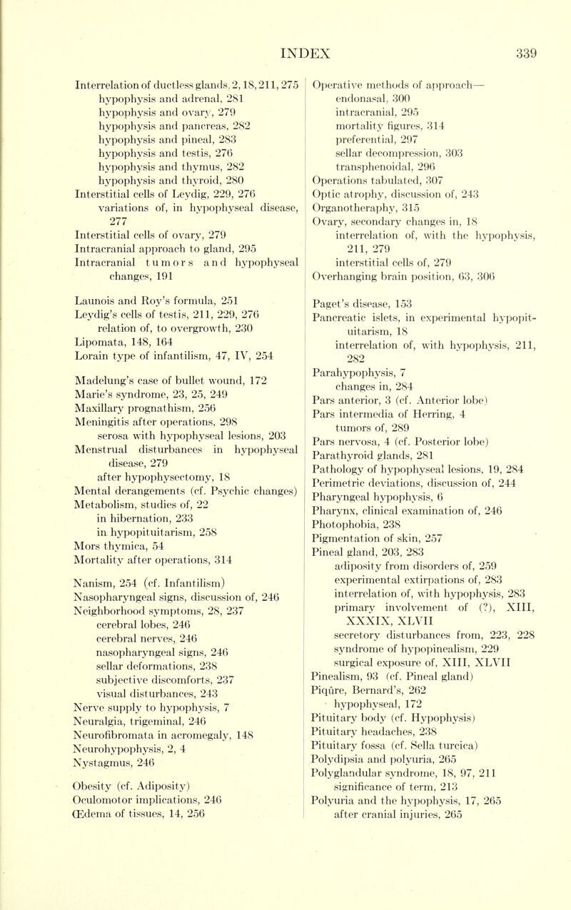 Interrelation of ductless glands, 2,18,211, 275 hypophysis and adrenal, 281 hypophysis and ovary, 279 hypophysis and pancreas, 282 hypophysis and pineal, 283 hypophysis and testis, 276 hypophysis and thymus, 282 hypophysis and thyroid, 280 Interstitial cells of Leydig, 229, 276 variations of, in hypophyseal disease, 277 Interstitial cells of ovary, 279 Intracranial approach to gland, 295 Intracranial tumors and hypophyseal changes, 191 Launois and Roy's formula, 251 Leydig's cells of testis, 211, 229, 276 relation of, to overgrowth, 230 Lipomata, 148, 164 Lorain type of infantilism, 47, IV, 254 Madelung's case of bullet wound, 172 Marie's syndrome, 23, 25, 249 Maxillary prognathism, 256 Meningitis after operations, 298 serosa with hypophyseal lesions, 203 Menstrual disturbances in hypophyseal disease, 279 after hypophysectomy, 18 Mental derangements (cf. Psychic changes) Metabohsm, studies of, 22 in hibernation, 233 in hypopituitarism, 258 Mors thymica, 54 Mortality after operations, 314 Nanism, 254 (cf. Infantilism) Nasopharyngeal signs, discussion of, 246 Neighborhood symptoms, 28, 237 cerebral lobes, 246 cerebral nerves, 246 nasopharyngeal signs, 246 sellar deformations, 238 subjective discomforts, 237 visual disturbances, 243 Nerve supply to hypophysis, 7 Neuralgia, trigeminal, 246 Neurofibromata in acromegaly, 148 Neurohypophysis, 2, 4 Nystagmus, 246 Obesity (cf. Adiposity) Oculomotor implications, 246 Qlldema of tissues, 14, 256 Operative methods of approach— endonasal, 300 intracranial, 295 mortality figures, 314 preferential, 297 sellar decompression, 303 transphenoidal, 296 Operations taVjulated, 307 Optic atrophy, discussion of, 243 Organotheraphy, 315 Ovary, secondary changes in, 18 interrelation of, with the hypophysis, 211, 279 interstitial cells of, 279 Overhanging brain position, 63, 306 Paget's disease, 153 Pancreatic islets, in experimental hypopit- uitarism, 18 interrelation of, with hypophysis, 211, 282 Parahypophysis, 7 changes in, 284 Pars anterior, 3 (cf. Anterior lobe) Pars intermedia of Herring, 4 tumors of, 289 Pars nervosa, 4 (cf. Posterior lobe) Parathyroid glands, 281 Pathology of hypophyseal lesions, 19, 284 Perimetric deviations, discussion of, 244 Pharyngeal hypophysis, 6 Pharynx, clinical examination of, 246 Photophobia, 238 Pigmentation of skin, 257 Pineal gland, 203, 283 adiposity from disorders of, 259 experimental extirpations of, 283 interrelation of, with hypophysis, 283 primary involvement of (?), XIII, XXXIX, XLVII secretory disturbances from, 223, 228 syndrome of hypopinealism, 229 surgical exposure of, XIII, XLVII Pinealism, 93 (cf. Pineal gland) Piqure, Bernard's, 262 ' hypophyseal, 172 Pituitary body (cf. Hypophysis) Pituitary headaches, 238 Pituitary fossa (cf. Sella turcica) Polydipsia and polyuria, 265 Polyglandular syndrome, 18, 97, 211 significance of term, 213 Polyuria and the hypophysis, 17, 265 after cranial injuries, 265