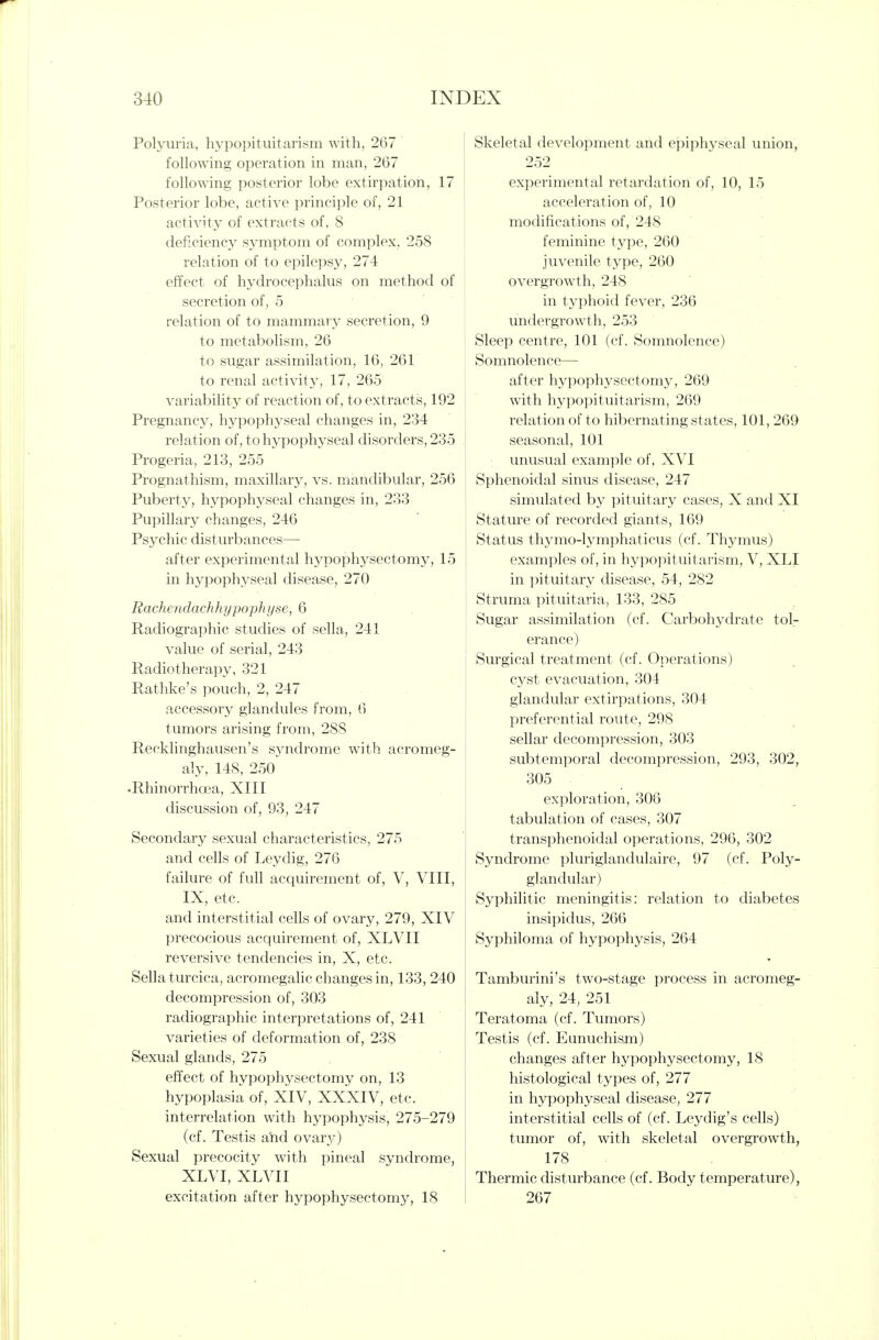 Polyuria, hypopituitarism with, 267 ' following operation in man, 267 following posterior lobe extirpation, 17 Posterior lobe, active principle of, 21 activity of extracts of, 8 deficiency symptom of complex, 258 relation of to epilepsy, 274 effect of hydrocephalus on method of secretion of, 5 relation of to mammary secretion, 9 to metabolism, 26 to sugar assimilation, 16, 261 to renal activity, 17, 265 variability of reaction of, to extracts, 192 Pregnancy, hypophyseal changes in, 234 relation of, to hypophyseal disorders, 235 Progeria, 213, 255 Prognathism, maxillary, vs. mandibular, 256 Puberty, hypophyseal changes in, 233 Pupillary changes, 246 Psychic disturbances- after experimental hypophysectomy, 15 in hypophyseal disease, 270 Rachendachhypophyse, 6 Radiographic studies of sella, 241 value of serial, 243 Radiotherapy, 321 Rathke's pouch, 2, 247 accessory glandules from, 6 tumors arising from, 288 Recklinghausen's S3^ndrome with acromeg- aly, 148, 250 .Rhinorrhoea, XIII discussion of, 93, 247 Secondary sexual characteristics, 275 and cells of Leydig, 276 failure of full acquirement of, V, VIII, IX, etc. and interstitial cells of ovary, 279, XIV precocious acquirement of, XLVII reversive tendencies in, X, etc. Sella turcica, acromegaUc changes in, 133, 240 decompression of, 303 radiographic interpretations of, 241 varieties of deformation of, 238 Sexual glands, 275 effect of hypophysectomy on, 13 hypoplasia of, XIV, XXXIV, etc. interrelation with hypophysis, 275-279 (cf. Testis aiid ovary) Sexual precocity with pineal syndrome, XLVI, XLVII excitation after hypophysectomy, 18 Skeletal development and epiphyseal union, 252 experimental retardation of, 10, 15 acceleration of, 10 modifications of, 248 feminine type, 260 juvenile type, 260 overgrowth, 248 in typhoid fever, 236 undergrowth, 253 Sleep centre, 101 (cf. Somnolence) Somnolence— after hypophysectomy, 269 with hypopituitarism, 269 relation of to hibernating states, 101, 269 seasonal, 101 unusual example of, XVI Sphenoidal sinus disease, 247 simulated by pituitary cases, X and XI Stature of recorded giants, 169 Status thymo-lymphaticus (cf. Thymus) examples of, in hypopituitarism, V, XLI in pituitary disease, 54, 282 Struma pituitaria, 133, 285 Sugar assimilation (cf. Carbohydrate tol- erance) Surgical treatment (cf. Operations) cyst evacuation, 304 glandular extirpations, 304 preferential route, 298 sellar decompression, 303 subtemporal decompression, 293, 302, 305 exploration, 306 tabulation of cases, 307 transphenoidal operations, 296, 302 Syndrome pluriglandulaire, 97 (cf. Poly- glandular) Syphilitic meningitis: relation to diabetes insipidus, 266 Syphiloma of hypophysis, 264 Tamburini's two-stage process in acromeg- aly, 24, 251 Teratoma (cf. Tumors) Testis (cf. Eunuchism) changes after hypophysectomy, 18 histological types of, 277 in hypophyseal disease, 277 interstitial cells of (cf. Leydig's cells) tumor of, with skeletal overgrowth, 178 Thermic disturbance (cf. Body temperature), 267