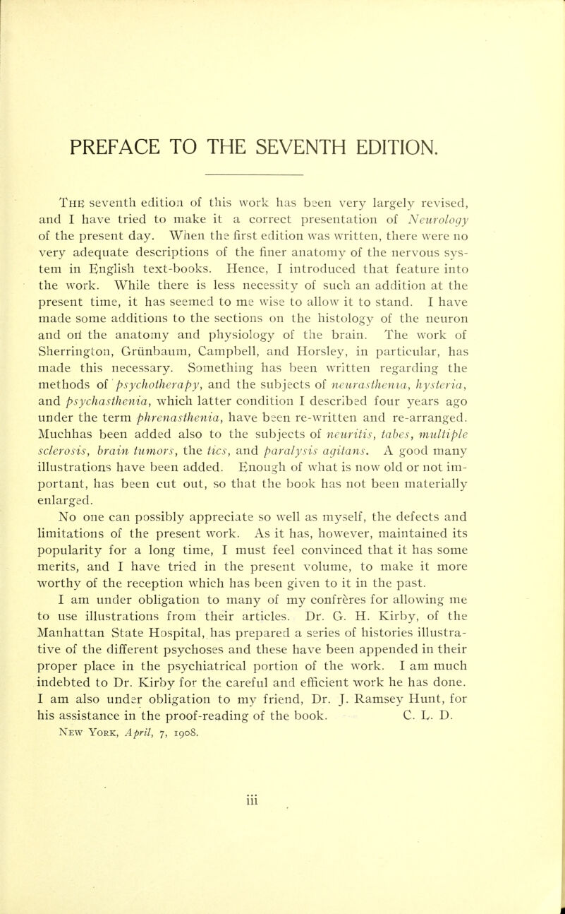 PREFACE TO THE SEVENTH EDITION. The seventh edition of this work has been very largely revised, and I have tried to make it a correct presentation of Neurology of the present day. When the first edition was written, there were no very adequate descriptions of the finer anatomy of the nervous sys- tem in English text-books. Hence, I introduced that feature into the work. While there is less necessity of such an addition at the present time, it has seemed to me wise to allow it to stand. I have made some additions to the sections on the histology of the neuron and oil the anatomy and physiology of the brain. The work of Sherrington, Grunbaum, Campbell, and Horsley, in particular, has made this necessary. Something has been written regarding the methods of psychotherapy, and the subjects of neurasthenia, hysteria, and psychasthenia, which latter condition I described four years ago under the term phrenasthenia, have been re-written and re-arranged. Muchhas been added also to the subjects of neuritis, tabes, multiple sclerosis, brain tumors, the tics, and paralysis agitans. A good many illustrations have been added. Enough of what is now old or not im- portant, has been cut out, so that the book has not been materially enlarged. No one can possibly appreciate so well as myself, the defects and limitations of the present work. As it has, however, maintained its popularity for a long time, I must feel convinced that it has some merits, and I have tried in the present volume, to make it more worthy of the reception which has been given to it in the past. I am under obligation to many of my confreres for allowing me to use illustrations from their articles. Dr. G. H. Kirby, of the Manhattan State Hospital, has prepared a series of histories illustra- tive of the different psychoses and these have been appended in their proper place in the psychiatrical portion of the work. I am much indebted to Dr. Kirby for the careful and efficient work he has done. I am also under obligation to my friend, Dr. J. Ramsey Hunt, for his assistance in the proof-reading of the book. C. L. D. New York, April, 7, 1908.