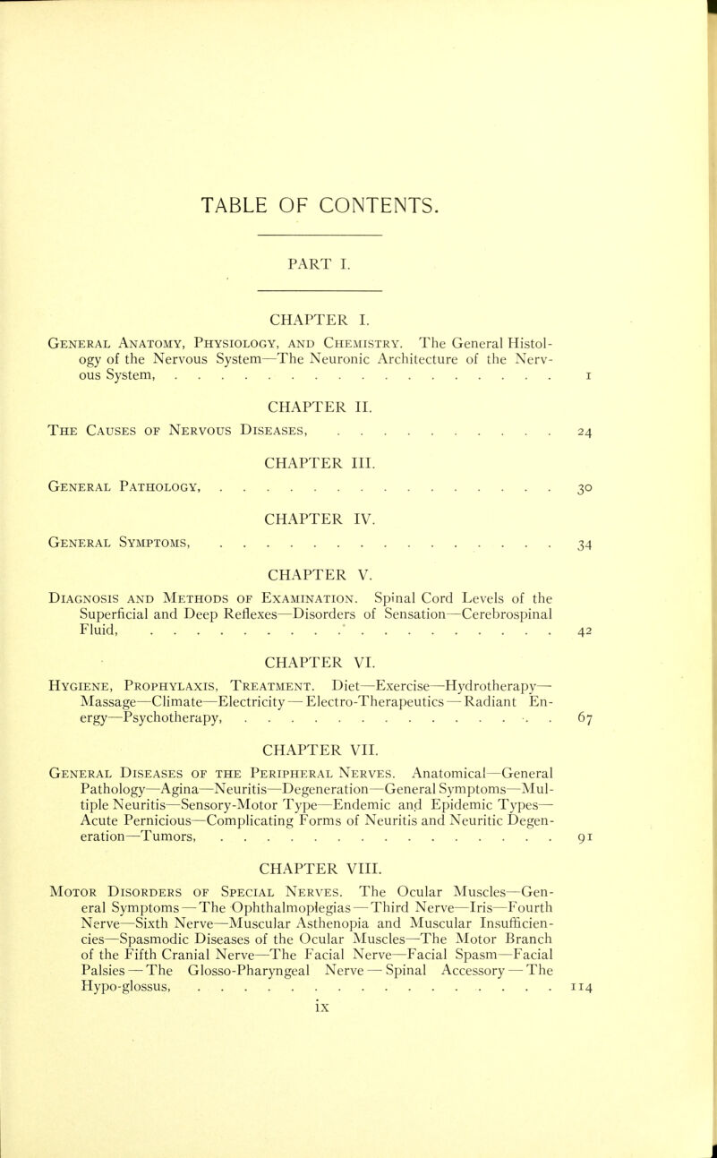 PART I. CHAPTER I. General Anatomy, Physiology, and Chemistry. The General Histol- ogy of the Nervous System—The Neuronic Architecture of the Nerv- ous System, i CHAPTER II. The Causes of Nervous Diseases, 24 CHAPTER III. General Pathology, 30 CHAPTER IV. General Symptoms, 34 CHAPTER V. Diagnosis and Methods of Examination. Spinal Cord Levels of the Superficial and Deep Reflexes—Disorders of Sensation—Cerebrospinal Fluid, ' 42 CHAPTER VI. Hygiene, Prophylaxis, Treatment. Diet—Exercise—Hydrotherapy—■ Massage—Climate—Electricity — Electro-Therapeutics — Radiant En- ergy—Psychotherapy, . 67 CHAPTER VII. General Diseases of the Peripheral Nerves. Anatomical—General Pathology—Agina—Neuritis—Degeneration—General Symptoms—Mul- tiple Neuritis—Sensory-Motor Type—Endemic and Epidemic Types— Acute Pernicious—Complicating Forms of Neuritis and Neuritic Degen- eration—Tumors, 91 CHAPTER VIII. Motor Disorders of Special Nerves. The Ocular Muscles—Gen- eral Symptoms — The Ophthalmoplegias — Third Nerve—Iris—Fourth Nerve—Sixth Nerve—Muscular Asthenopia and Muscular Insufficien- cies—Spasmodic Diseases of the Ocular Muscles—The Motor Branch of the Fifth Cranial Nerve—The Facial Nerve—Facial Spasm—Facial Palsies — The Glosso-Pharyngeal Nerve — Spinal Accessory — The Hypo-glossus, 114