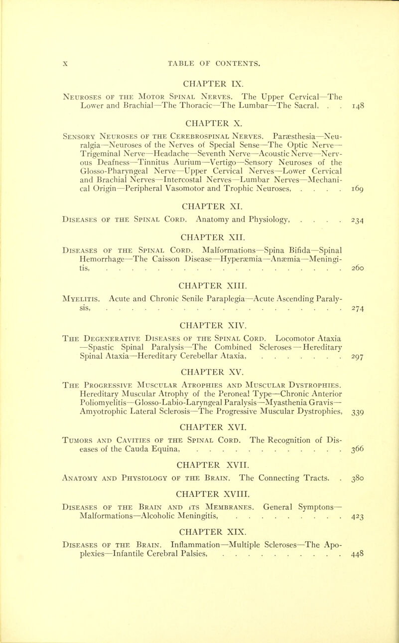 CHAPTER IX. Neuroses of the Motor Spinal Nerves. The Upper Cervical—The Lower and Brachial—The Thoracic—The Lumbar—The Sacral, . . 148 CHAPTER X. Sensory Neuroses of the Cerebrospinal Nerves. Paresthesia—Neu- ralgia—Neuroses of the Nerves of Special Sense—The Optic Nerve— Trigeminal Nerve—Headache—Seventh Nerve—Acoustic Nerve—Nerv- ous Deafness—Tinnitus Aurium—Vertigo—Sensory Neuroses of the Glosso-Pharyngeal Nerve—Upper Cervical Nerves—Lower Cervical and Brachial Nerves—Intercostal Nerves—Lumbar Nerves—Mechani- cal Origin—Peripheral Vasomotor and Trophic Neuroses, .... 169 CHAPTER XI. Diseases of the Spinal Cord. Anatomy and Physiology 234 CHAPTER XII. Diseases of the Spinal Cord. Malformations—Spina Bifida—Spinal Hemorrhage—The Caisson Disease—Hyperemia—Anaemia—Meningi- tis, 260 CHAPTER XIII. Myelitis. Acute and Chronic Senile Paraplegia—Acute Ascending Paraly- sis, 274 CHAPTER XIV. The Degenerative Diseases of the Spinal Cord. Locomotor Ataxia —Spastic Spinal Paralysis—The Combined Scleroses — Hereditary Spinal Ataxia—Hereditary Cerebellar Ataxia, 297 CHAPTER XV. The Progressive Muscular Atrophies and Muscular Dystrophies. Hereditary Muscular Atrophy of the Peroneal Type—Chronic Anterior Poliomyelitis—Glosso-Labio-Laryngeal Paralysis—Myasthenia Gravis— Amyotrophic Lateral Sclerosis—The Progressive Muscular Dystrophies, 339 CHAPTER XVI. Tumors and Cavities of the Spinal Cord. The Recognition of Dis- eases of the Cauda Equina, 366 CHAPTER XVII. Anatomy and Physiology of the Brain. The Connecting Tracts. . 380 CHAPTER XVIII. Diseases of the Brain and its Membranes. General Symptons— Malformations—Alcoholic Meningitis, 423 CHAPTER XIX. Diseases of the Brain. Inflammation—Multiple Scleroses—The Apo- plexies—Infantile Cerebral Palsies, 448