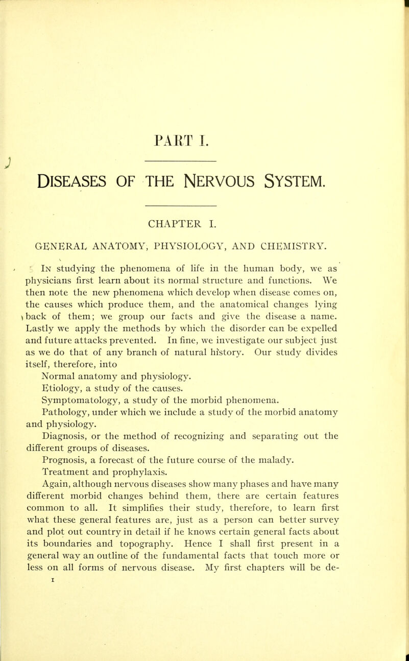 DISEASES OF THE NERVOUS SYSTEM. CHAPTER I. GENERAL ANATOMY, PHYSIOLOGY, AND CHEMISTRY. In studying the phenomena of life in the human body, we as physicians first learn about its normal structure and functions. We then note the new phenomena which develop when disease comes on, the causes which produce them, and the anatomical changes lying ) back of them; we group our facts and give the disease a name. Lastly we apply the methods by which the disorder can be expelled and future attacks prevented. In fine, we investigate our subject just as we do that of any branch of natural history. Our study divides itself, therefore, into Normal anatomy and physiology. Etiology, a study of the causes. Symptomatology, a study of the morbid phenomena. Pathology, under which we include a study of the morbid anatomy and physiology. Diagnosis, or the method of recognizing and separating out the different groups of diseases. Prognosis, a forecast of the future course of the malady. Treatment and prophylaxis. Again, although nervous diseases show many phases and have many different morbid changes behind them, there are certain features common to all. It simplifies their study, therefore, to learn first what these general features are, just as a person can better survey and plot out country in detail if he knows certain general facts about its boundaries and topography. Hence I shall first present in a general way an outline of the fundamental facts that touch more or less on all forms of nervous disease. My first chapters will be de-