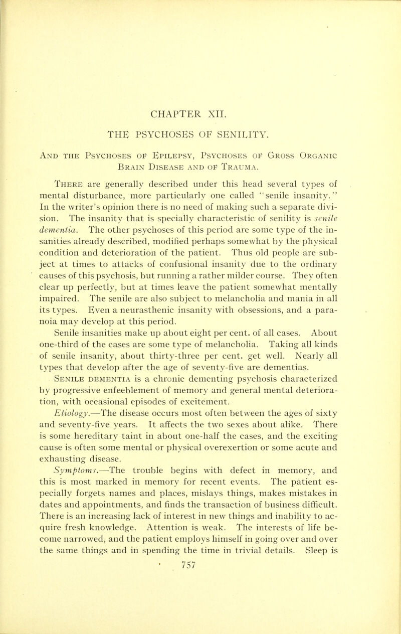 CHAPTER XII. THE PSYCHOSES OF SENILITY. And the Psychoses of Epilepsy, Psychoses of Gross Organic Brain Disease and of Trauma. There are generally described under this head several types of mental disturbance, more particularly one called senile insanity. In the writer's opinion there is no need of making such a separate divi- sion. The insanity that is specially characteristic of senility is senile dementia. The other psychoses of this period are some type of the in- sanities already described, modified perhaps somewhat by the physical condition and deterioration of the patient. Thus old people are sub- ject at times to attacks of confusional insanity due to the ordinary causes of this psychosis, but running a rather milder course. They often clear up perfectly, but at times leave the patient somewhat mentally impaired. The senile are also subject to melancholia and mania in all its types. Even a neurasthenic insanity with obsessions, and a para- noia may develop at this period. Senile insanities make up about eight per cent, of all cases. About one-third of the cases are some type of melancholia. Taking all kinds of senile insanity, about thirty-three per cent, get well. Nearly all types that develop after the age of seventy-five are dementias. Senile dementia is a chronic dementing psychosis characterized by progressive enfeeblement of memory and general mental deteriora- tion, with occasional episodes of excitement. Etiology.—The disease occurs most often between the ages of sixty and seventy-five years. It affects the two sexes about alike. There is some hereditary taint in about one-half the cases, and the exciting cause is often some mental or physical overexertion or some acute and exhausting disease. Symptoms.—-The trouble begins with defect in memory, and this is most marked in memory for recent events. The patient es- pecially forgets names and places, mislays things, makes mistakes in dates and appointments, and finds the transaction of business difficult. There is an increasing lack of interest in new things and inability to ac- quire fresh knowledge. Attention is weak. The interests of life be- come narrowed, and the patient employs himself in going over and over the same things and in spending the time in trivial details. Sleep is