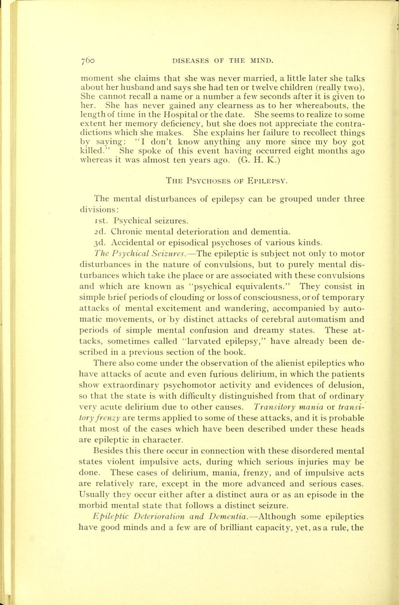 moment she claims that she was never married, a little later she talks about her husband and says she had ten or twelve children (really two). She cannot recall a name or a number a few seconds after it is given to her. She has never gained any clearness as to her whereabouts, the length of time in the Hospital or the date. She seems to realize to some extent her memory deficiency, but she does not appreciate the contra- dictions which she makes. She explains her failure to recollect things by saying: I don't know anything any more since my boy got killed. She spoke of this event having occurred eight months ago whereas it was almost ten years ago. (G. H. K.) The Psychoses of Epilepsy. The mental disturbances of epilepsy can be grouped under three divisions: 1 st. Psychical seizures. 2d. Chronic mental deterioration and dementia. 3d. Accidental or episodical psychoses of various kinds. The Psychical Seizures.—The epileptic is subject not only to motor disturbances in the nature of convulsions, but to purely mental dis- turbances which take the place or are associated with these convulsions and which are known as psychical equivalents. They consist in simple brief periods of clouding or loss of consciousness, or of temporary attacks of mental excitement and wandering, accompanied by auto- matic movements, or by distinct attacks of cerebral automatism and periods of simple mental confusion and dreamy states. These at- tacks, sometimes called larvated epilepsy, have already been de- scribed in a previous section of the book. There also come under the observation of the alienist epileptics who have attacks of acute and even furious delirium, in which the patients show extraordinary psychomotor activity and evidences of delusion, so that the state is with difficulty distinguished from that of ordinary very acute delirium due to other causes. Transitory mania or transi- tory frenzy are terms applied to some of these attacks, and it is probable that most of the cases which have been described under these heads are epileptic in character. Besides this there occur in connection with these disordered mental states violent impulsive acts, during which serious injuries may be done. These cases of delirium, mania, frenzy, and of impulsive acts are relatively rare, except in the more advanced and serious cases. Usually they occur either after a distinct aura or as an episode in the morbid mental state that follows a distinct seizure. Epileptic Deterioration and Dementia.—Although some epileptics have good minds and a few are of brilliant capacity, yet, as a rule, the