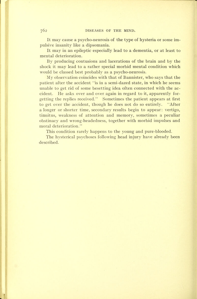 It may cause a psycho-neurosis of the type of hysteria or some im- pulsive insanity like a dipsomania. It may in an epileptic especially lead to a dementia, or at least to mental deterioration. By producing contusions and lacerations of the brain and by the shock it may lead to a rather special morbid mental condition which would be classed best probably as a psycho-neurosis. My observation coincides with that of Bannister, who says that the patient after the accident is in a semi-dazed state, in which he seems unable to get rid of some besetting idea often connected with the ac- cident. He asks over and over again in regard to it, apparently for- getting the replies received. Sometimes the patient appears at first to get over the accident, though he does not do so entirely. After a longer or shorter time, secondary results begin to appear: vertigo, tinnitus, weakness of attention and memory, sometimes a peculiar obstinacy and wrong-headedness, together with morbid impulses and moral deterioration. This condition rarely happens to the young and pure-blooded. The hysterical psychoses following head injury have already been described.