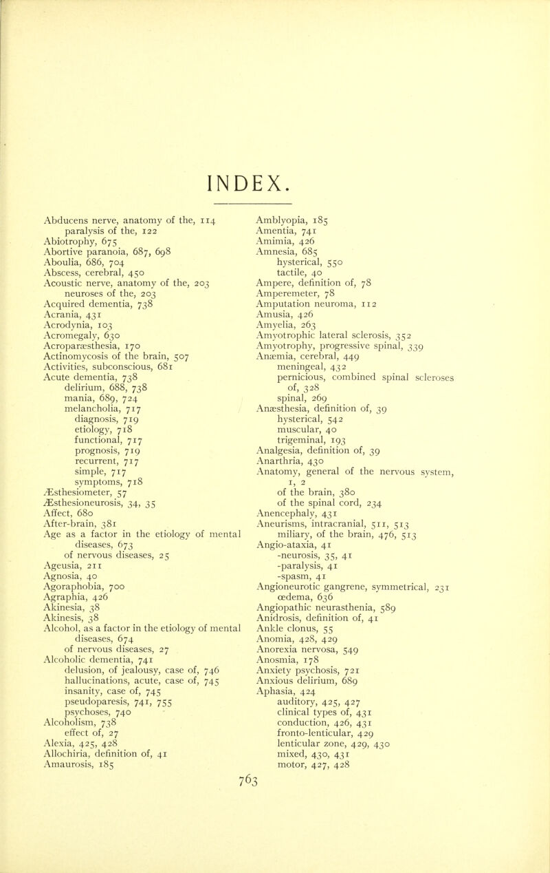 INDEX. Abducens nerve, anatomy of the, 114 paralysis of the, 122 Abiotrophy, 675 Abortive paranoia, 687, 698 Aboulia, 686, 704 Abscess, cerebral, 450 Acoustic nerve, anatomy of the, 203 neuroses of the, 203 Acquired dementia, 738 Acrania, 431 Acrodynia, 103 Acromegaly, 630 Acroparesthesia, 170 Actinomycosis of the brain, 507 Activities, subconscious, 681 Acute dementia, 738 delirium, 688, 738 mania, 689, 724 melancholia, 717 diagnosis, 719 etiology, 718 functional, 717 prognosis, 719 recurrent, 717 simple, 717 symptoms, 718 /Esthesiometer, 57 iEsthesioneurosis, 34, 35 Affect, 680 After-brain, 381 Age as a factor in the etiology of mental diseases, 673 of nervous diseases, 25 Ageusia, 211 Agnosia, 40 Agoraphobia, 700 Agraphia, 426 Akinesia, 38 Akinesis, 38 Alcohol, as a factor in the etiology of mental diseases, 674 of nervous diseases, 27 Alcoholic dementia, 741 delusion, of jealousy, case of, 746 hallucinations, acute, case of, 745 insanity, case of, 745 pseudoparesis, 741, 755 psychoses, 740 Alcoholism, 738 effect of, 27 Alexia, 425, 428 Allochiria, definition of, 41 Amaurosis, 185 Amblyopia, 185 Amentia, 741 Amimia, 426 Amnesia, 685 hysterical, 550 tactile, 40 Ampere, definition of, 78 Amperemeter, 78 Amputation neuroma, 112 Amusia, 426 Amyelia, 263 Amyotrophic lateral sclerosis, 352 Amyotrophy, progressive spinal, 339 Anaemia, cerebral, 449 meningeal, 432 pernicious, combined spinal scleroses of, 328 spinal, 269 Anaesthesia, definition of, 39 hysterical, 542 muscular, 40 trigeminal, 193 Analgesia, definition of, 39 Anarthria, 430 Anatomy, general of the nervous system, i, 2 of the brain, 380 of the spinal cord, 234 Anencephaly, 431 Aneurisms, intracranial, 511, 513 miliary, of the brain, 476, 513 Angio-ataxia, 41 -neurosis, 35, 41 -paralysis, 41 -spasm, 41 Angioneurotic gangrene, symmetrical, 231 oedema, 636 Angiopathic neurasthenia, 589 Anidrosis, definition of, 41 Ankle clonus, 55 Anomia, 428, 429 Anorexia nervosa, 549 Anosmia, 178 Anxiety psychosis, 721 Anxious delirium, 689 Aphasia, 424 auditory, 425, 427 clinical types of, 431 conduction, 426, 431 fronto-lenticular, 429 lenticular zone, 429, 430 mixed, 430, 431 motor, 427, 428