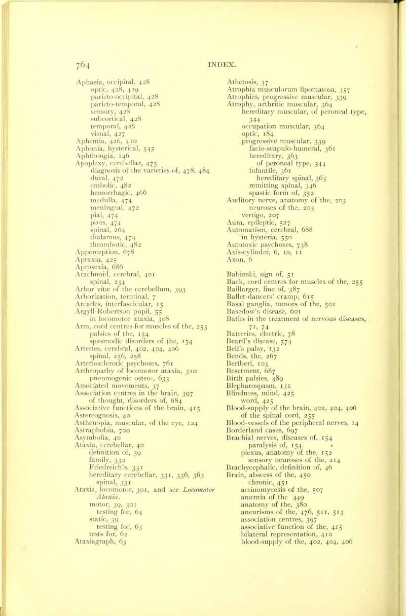 Aphasia, occipital, 428 optic, 428, 429 parieto-occipital, 428 parietotemporal, 428 sensory, 428 subcortical, 428 temporal, 428 visual, 427 Aphemia, 426, 430 Aphonia, hysterical, 545 Aphthongia, 146 Apoplexy, cerebellar, 475 diagnosis of the varieties of, 478, 484 dural, 472 embolic, 482 hemorrhagic, 466 medulla, 474 meningeal, 472 pial, 474 pons, 474 spinal, 264 thalamus, 474 thrombotic, 482 Apperception, 678 Apraxia, 425 Aprosexia, 686 Arachnoid, cerebral, 401 spinal, 234 Arbor vitas of the cerebellum, 393 Arborization, terminal, 7 Arcades, interfascicular, 15 Argyll-Robertson pupil, 55 in locomotor ataxia, 308 Arm, cord centres for muscles of the, 253 palsies of the, 154 spasmodic disorders of the, 154 Arteries, cerebral, 402, 404, 406 spinal, 256, 258 Arteriosclerotic psychoses, 761 Arthropathy of locomotor ataxia, 310 pneumogenic osteo-, 633 Associated movements, 37 Association centres in the brain, 397 of thought, disorders of, 684 Associative functions of the brain, 415 Astereognosis, 40 Asthenopia, muscular, of the eye, 124 Astraphobia, 700 Asymbolia, 40 Ataxia, cerebellar, 40 definition of, 39 family, 332 Friedreich's, 331 hereditary cerebellar, 331, 336, 363 spinal, 331 Ataxia, locomotor, 301, and see Locomotor Ataxia. motor, 39, 301 testing for, 64 static, 39 testing for, 63 tests for, 62 Ataxiagraph, 63 Athetosis, 37 Atrophia musculorum lipomatosa, 357 Atrophies, progressive muscular, 339 Atrophy, arthritic muscular, 364 hereditary muscular, of peroneal type, 344 occupation muscular, 364 optic, 184 progressive muscular, 339 facio-scapulo-humeral, 361 hereditary, 363 of peroneal type, 344 infantile, 361 hereditary spinal, 363 remitting spinal, 346 spastic form of, 352 Auditory nerve, anatomy of the, 203 neuroses of the, 203 vertigo, 207 Aura, epileptic, 527 Automatism, cerebral, 688 in hysteria, 550 Autotoxic psychoses, 738 Axis-cylinder, 6, 10, 11 Axon, 6 Babinski, sign of, 51 Back, cord centres for muscles of the, 255 Baillarger, line of, 387 Ballet-dancers' cramp, 615 Basal ganglia, tumors of the, 501 Basedow's disease, 601 Baths in the treatment of nervous diseases, 71, 74 Batteries, electric, 78 Beard's disease, 574 Bell's palsy, 132 Bends, the, 267 Beriberi, 103 Besetment, 687 Birth palsies, 489 Blepharospasm, 131 Blindness, mind, 425 word, 425 Blood-supply of the brain, 402, 404, 406 of the spinal cord, 255 Blood-vessels of the peripheral nerves, 14 Borderland cases, 697 Brachial nerves, diseases of, 154 paralysis of, 154 « plexus, anatomy of the, 152 sensory neuroses of the, 214 Brachycephalic, definition of, 46 Brain, abscess of the, 450 chronic, 451 actinomycosis of the, 507 anaemia of the 449 anatomy of the, 380 aneurisms of the, 476, 511, 513 association centres, 397 associative function of the, 415 bilateral representation, 410 blood-supply of the, 402, 404, 406