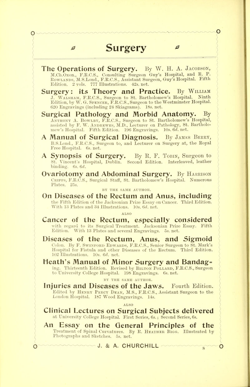 * Surgery * ) The Operations of Surgery. By W. H. A. Jacobson, M.Ch.Oxon., F.R.C.S., Consulting Surgeon Guy's Hospital, and P. P. Rowlands, M.S.Lond., F.R.C.S., Assistant Surgeon, Guy's Hospital. Fifth Edition. 2 vols. 777 Illustrations. 42s. net. Surgery: its Theory and Practice. By William J. Walsham, F.R.C.S., Surgeon to St. Bartholomew's Hospital. Ninth Edition, by W. G. Spencer, F.R.C.S., Surgeon to the Westminster Hospital. 620 Engravings (including 24 Skiagrams). 18s. net. Surgical Pathology and Morbid Anatomy. By Anthony A. Bowlbt, F.R.C.S., Surgeon to St. Bartholomew's Hospital, assisted by F. W. Andrewes, M.D., Lecturer on Pathology, St. Bartholo- mew's Hospital. Fifth Edition. 196 Engravings. 10s. 6d. net. A Manual of Surgical Diagnosis. By Jamks Berry, B.S.Lond., F.R.C.S., Surgeon to, and Lecturer on Surgery at, the Royal Free Hospital. 6s. net. A Synopsis of Surgery. By B. F. Tobin, Surgeon to St. Vincent's Hospital, Dublin. Second Edition. Interleaved, leather binding. 6s. 6<L Ovariotomy and Abdominal Surgery. By Harrison Cripps, F.R.C.S., Surgical Staff, St. Bartholomew's Hospital. Numerous Plates. 25s. BY THE SAME AUTHOR. On Diseases of the Rectum and Anus, including the Fifth Edition of the Jacksonian Prize Essay on Cancer. Third Edition. With 13 Plates and 34 Illustrations. 10s. 6d. net. ALSO Cancer of the Rectum, especially considered with regard to its Surgical Treatment. Jacksonian Prize Essay. Fifth Edition. With 13 Plates and several Engravings. 5s. net. Diseases of the Rectum, Anus, and Sigmoid Colon. By F. Swinford Edwards, F.E.C.S., Senior Surgeon to St. Mark's Hospital for Fistula and other Diseases of the Rectum. Third Edition. 102 Illustrations. 10s. 6d. net. Heath's Manual of Minor Surgery and Bandag= ing. Thirteenth Edition. Revised by Bilton Pollard, F.R.C.S., Surgeon to University College Hospital. 198 Engravings. 6s. net. BY THE SAME AUTHOR. Injuries and Diseases of the Jaws. Fourth Edition. Edited by Henry Percy Dean, M.S., F.E.C.S., Assistant Surgeon to the London Hospital. 1S7 Wood Engravings. 14s. ALSO ) Clinical Lectures on Surgical Subjects delivered at University College Hospital. First Series, 6s.; Second Series, 6s. An Essay on the General Principles of the Treatment of Spinal Curvatures. By R. Heather Bigg. Illustrated by Photographs and Sketches, os. net. ^