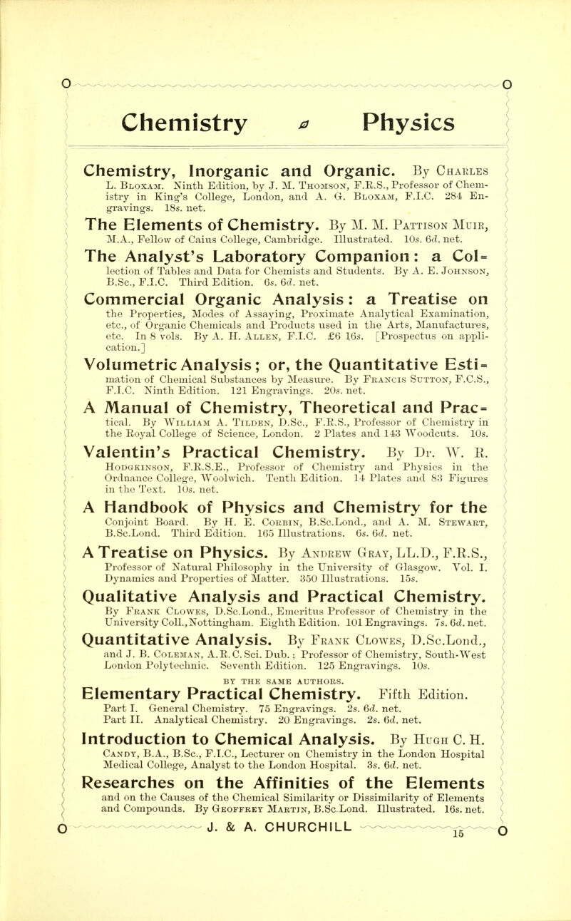 Chemistry * Physics Chemistry, Inorganic and Organic. By Charles L. Bloxam. Ninth Edition, by J. M. Thomson, F.B.S., Professor of Chem- ( istry in King's College, London, and A. G. Bloxam, F.I.C. 284 En- gravings. 18s. net. ) The Elements of Chemistry. By M. M. Pattison Muir, M.A., Fellow of Cains College, Cambridge. Illustrated. 10s. 6d. net. The Analyst's Laboratory Companion: a Col= lection of Tables and Data for Chemists and Students. By A. E. Johnson, B.Sc., F.I.C. Third Edition. 6s. 6d. net. Commercial Organic Analysis: a Treatise on { the Properties, Modes of Assaying, Proximate Analytical Examination, etc., of Organic Chemicals and Products used in the Arts, Manufactures, etc. In 8 vols. By A. H. Allen, F.I.C. £6 16s. [Prospectus on appli- cation.] Volumetric Analysis; or, the Quantitative Esti = mation of Chemical Substances by Measure. By Francis Sutton, F.C.S., F.I.C. Ninth Edition. 121 Engravings. 20s. net. A Manual of Chemistry, Theoretical and Prac= tical. By William A. Tilden, D.Sc, F.E.S., Professor of Chemistry in the Royal College of Science, London. 2 Plates and 143 Woodcuts. 10s. Valentin's Practical Chemistry. By Dr. W. R. \ Hodgkinson, F.R.S.E., Professor of Chemistry and Physics in the ( Ordnance College, Woolwich. Tenth Edition. 14 Plates and 83 Figures in the Text. 10s. net. A Handbook of Physics and Chemistry for the Conjoint Board. By H. E. Corbin, B.Sc.Lond., and A. M. Stewart, B.Sc.Lond. Third Edition. 165 Illustrations. 6s. 6d. net. A Treatise on Physics. By Andrew Gray, LL.D., F.R.S., Professor of Natural Philosophy in the University of Glasgow. Vol. I. ( Dynamics and Properties of Matter. 350 Illustrations. 15s. Qualitative Analysis and Practical Chemistry. By Frank Clowes, D.Sc.Lond., Emeritus Professor of Chemistry in the ; University Coll.,Nottingham. Eighth Edition. 101 Engravings. 7s.6cZ.net. ) Quantitative Analysis. By Frank Clowes, D.Sc.Lond., and J. B. Coleman, A.E.C. Sci. Dub.; Professor of Chemistry, South-West ) London Polytechnic. Seventh Edition. 125 Engravings. 10s. BY THE SAME AUTHORS. ) Elementary Practical Chemistry. Fifth Edition. Part I. General Chemistry. 75 Engravings. 2s. 6d. net. Part II. Analytical Chemistry. 20 Engravings. 2s. 6d. net. Introduction to Chemical Analysis. By Hugh C. H. ] Candy, B.A., B.Sc, F.I.C, Lecturer on Chemistry in the London Hospital ) Medical College, Analyst to the London Hospital. 3s. 6d. net. Researches on the Affinities of the Elements and on the Causes of the Chemical Similarity or Dissimilarity of Elements I and Compounds. By Geoffrey Martin, B.ScLond. Illustrated. 16s. net. (