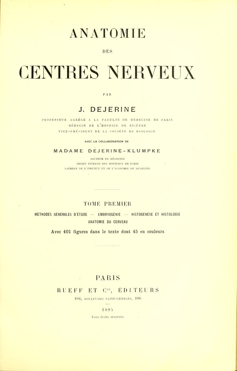 DES CENTRES NERVEUX PAR J. DEJERINE PROFESSEUR AGRÉGÉ A LA FACULTÉ DE MÉDECINE DE PARIS MÉDECIN DE L'HOSPICE DE BICÈTRE VI CE-PRÉSIDENT DE LA SOCIÉTÉ DE BIOLOGIE AVEC LA COLLABORATION DE MADAME DEJERINE-KLUMPKE DOCTEUR EN MÉDECINE ANCIEN INTERNE DES HOPITAUX DE PARIS LAURÉAT DE L'iNSTITCT ET DE I.ACADKMIE DE MEDECINE TOME PREMIER MÉTHODES GÉNÉRALES D'ÉTUDE — EMBRYOGÉNIE - HISTOGENÈSE ET HISTOLOGIE ANATOMIE DU CERVEAU Avec 401 figures dans le texte dont 45 en couleurs PARIS RUE FF ET CIE, ÉD I TE 11 RS 106, BOULEVARD SAINT-GERMAIN, 106 18 9 5 Tous droits réservés.