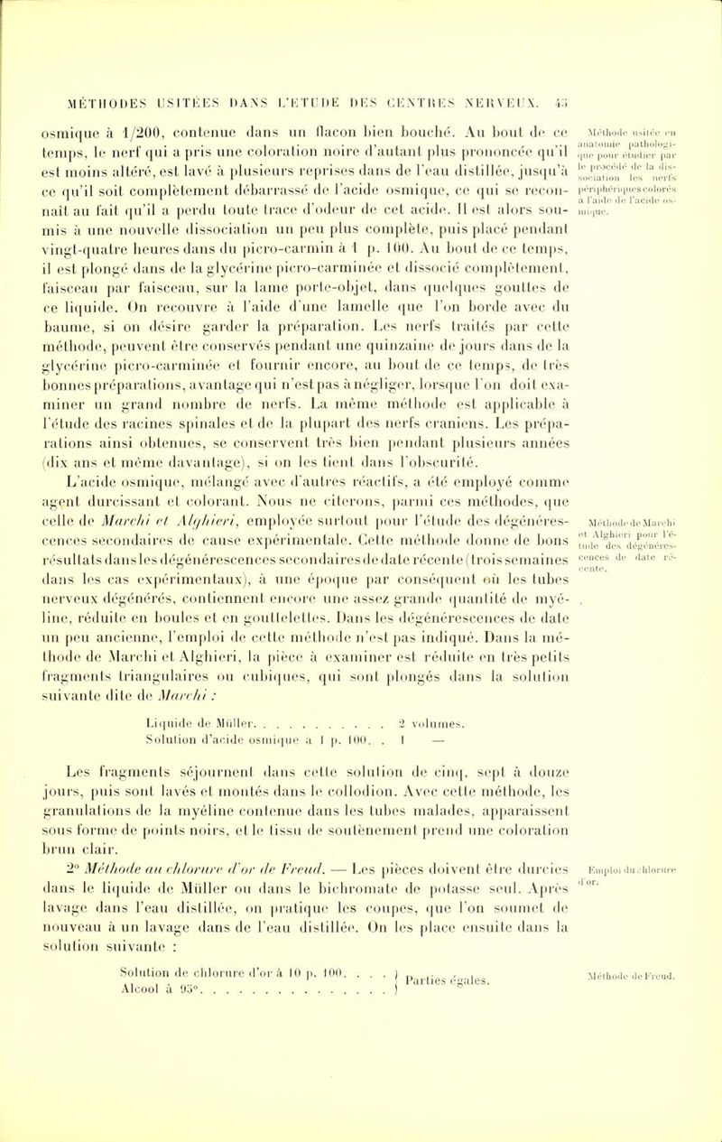 osmique à 1/200, contenue dans un llacon bien bouché. Au bout de ce Méthode usitée en temps, le nerf qui a pris une coloration noire d'autant plus prononcée qu'il , !!,',!,! , ,,!, est moins altéré, est lavé à plusieurs reprises dans de l'eau distillée, jusqu'à i','.^ h'„'.','iC ce qu'il soit complètement débarrassé de l'acide osmique, ce qui se recon- |M-rii.h.-ri.,ii.-s.-..ior.w naît au fait qu'il a perdu toute trace d'odeur de cet acide. Il est alors sou- mique. mis à une nouvelle dissociation un peu plus complète, puis placé pendant vingt-quatre heures dans du picro-carmin à 1 p. 100. Au bout de ce temps, il est plongé dans de la glycérine picro-carminée et dissocié complètement, faisceau par faisceau, sur la lame porte-objet, dans quelques gouttes de ce liquide. On recouvre à l'aide d'une lamelle que l'on borde avec du baume, si on désire garder la préparation. Les nerfs traités par cette méthode, peuvent être conservés pendant une quinzaine de jours dans de la glycérine picro-carminée et fournir encore, au bout de ce temps, de très bonnes préparations, avantage qui n'est pas ànégliger, lorsque l'on doit exa- miner un grand nombre de nerfs. La même méthode est applicable à l'étude des racines spinales et de la plupart des nerfs crâniens. Les prépa- rations ainsi obtenues, se conservent très bien pendant plusieurs années (dix ans et même davantage), si on les tient dans l'obscurité. L'acide osmique, mélangé avec d'autres réactifs, a été employé comme agent durcissant et colorant. Nous ne citerons, parmi ces méthodes, que celle de Mardi i et Alghieri, employée surtout pour l'étude des dégénères- Méthode de Marchi cences secondaires de cause expérimentale. Cette méthode donne de bons ul^'^ri^nérVs- résultats dans les dégénérescences secondaires de date récente (trois semaines dans les cas expérimentaux), à une époque par conséquent où les tubes nerveux dégénérés, contiennent encore une assez grande quantité de myé- line, réduite en boules et en gouttelettes. Dans les dégénérescences de date un peu ancienne, l'emploi de cette méthode n'est pas indiqué. Dans la mé- thode de Marchi et Alghieri, la pièce à examiner est réduite en très petits fragments triangulaires ou cubiques, qui sont plongés dans la solution suivante dite de Marchi : Liquide de Millier 2 volumes. Solution d'acide osmique à 1 p. 100. . 1 — Les fragments séjournent dans cette solution de cinq, sept à douze jours, puis sont lavés et montés dans le collodion. Avec cette méthode, les granulations de la myéline contenue dans les tubes malades, apparaissent sous forme de points noirs, et le tissu de soutènement prend une coloration brun clair. 2° Méthode au chlorure d'or de Freud. — Les pièces doivent être durcies dans le liquide de Mùller ou dans le bichromate de potasse seul. Après lavage dans l'eau distillée, on pratique les coupes, que l'on soumet de nouveau à un lavage dans de l'eau distillée. On les place ensuite dans la solution suivante : Solution de chlorure d'or à 10 p. 100. ...)„.. - , .. . , „„n 1 Parties égales. Alcool a 9o° cences de date sente.