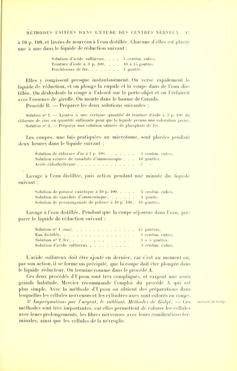 à 10 p. 100, et lavées de nouveau à l'eau distillée. Chacune d'elles esl placée une à une dans le liquide de réduction suivant : Solution d'acide sulfureux. . . . o centim. cubes. Teinture d'iode à 3 p. 100. ... 10 à lo gouttes. Perchlorure de fer I goutte. Elles y rougissent presque instantanément. On verse rapidement le liquide de réduction, et on plonge la cupule et la coupe dans de l'eau dis- tillée. On déshydrate la coupe à l'alcool sur le porte-objet et on l'éclaircil avec l'essence de girolle. On monte dans le baume de Canada. Procédé B. — Préparer les deux solutions suivantes : Solution n° 1. — Ajouter à une certaine quantité' de teinture d iode à 3 p. 100 du chlorure de zinc en quantité suffisante pour que le liquide prenne une coloration jaune. Solution n° 2. — Préparer une solution saturée de phosphate de fer. Les coupes, une fois pratiquées au microtome, sont placées pendant deux heures dans le liquide suivant : Solution de chlorure d'or à 1 p. 100 .'i centim. cubes. Solution saturée de vanadate d'ammoniaque ... 10 gouttes. Acide chlorhydrique — Lavage à l'eau distillée, puis action pendant une minute du liquide suivant : Solution de potasse caustique à 10 p. 100 5 centim. cubes. Solution de vanadate d'ammoniaque 1 goulte. Solution de permanganate de potasse à 10 p. 100. 10 gouttes. Lavage à l'eau distillée. Pendant que la coupe,séjourne dans l'eau, pré- parer le liquide de réduction suivant : Solution n° 1 (zinc) lo youttes. Eau dislille'e 3 cenlim. cubes. Solution n° 2 (fer) 3 à S gouttes. Solution d'acide sulfureux . 3 centim. cubes. L'acide sulfureux doit être ajouté en dernier, car c'est au moment où, par son action, il se forme un précipité, que la coupe doit être plongée dans le liquide réducteur. On termine comme dans le procédé A. Ces deux procédés d'Upson sont très compliqués, et exigent une assez grande habitude. Mercier recommande l'emploi du procédé A qui esl plus simple. Avec la méthode d'Upson on obtient des préparations dans lesquelles les cellules nerveuses et les cylindres-axes sont colorés en rouge. 3° Imprégnations par l'argent, /<■ sublimé. Méthodes de Golgi. — Ces Méthode de Goigi. méthodes sont très importantes, car elles permettent de colorer les cellules avec leurs prolongements, les fibres nerveuses avec leurs ramifications ter- minales, ainsi que les cellules dé lanévroglie.