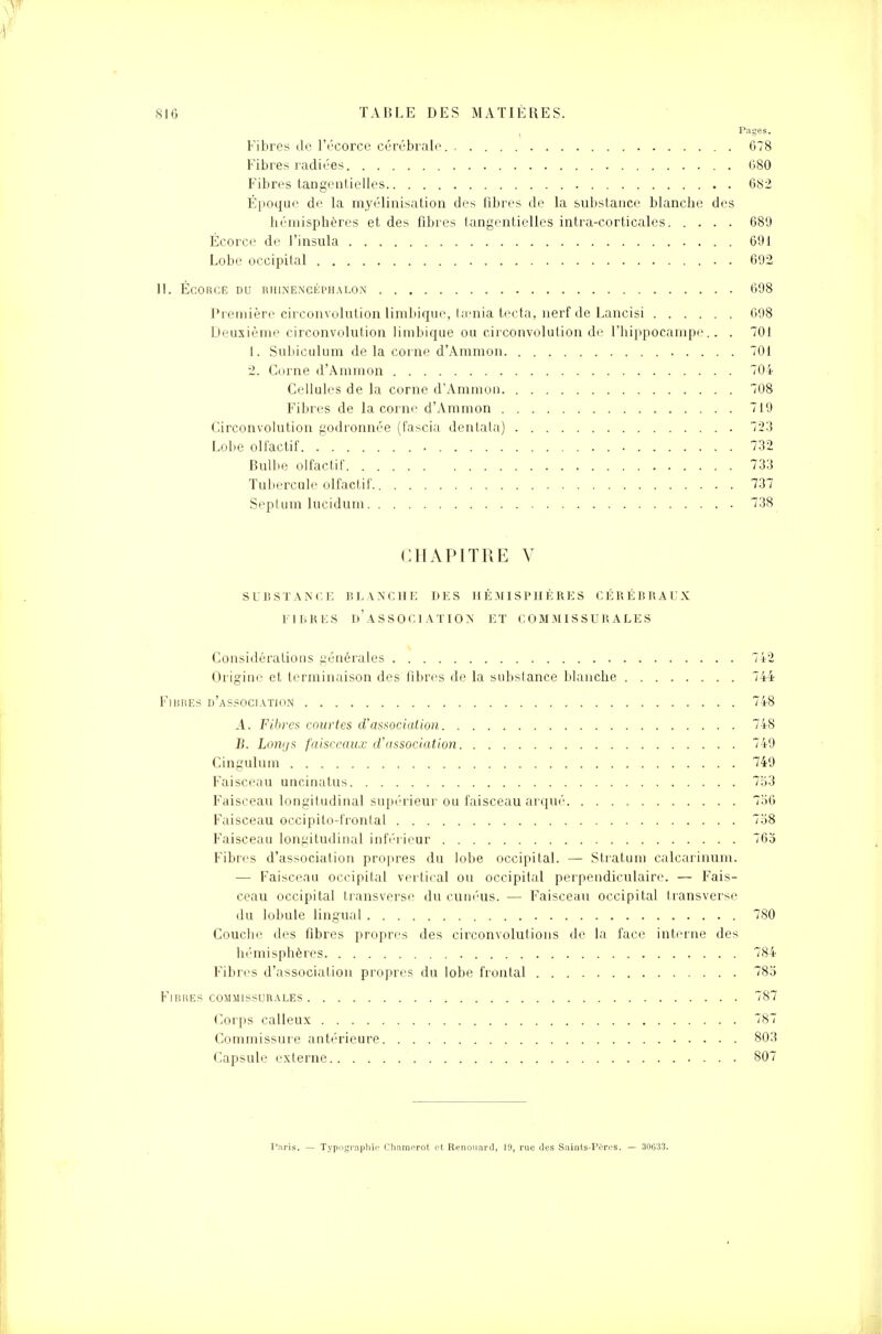 , Pages. Fibres de l'écorce cérébrale. G78 Fibres radiées 680 Fibres tangeutielles 682 Époque de la myélinisation des fibres de la substance blanche des hémisphères et des fibres tangentielles intra-corticales 689 Écorce de l'insula 691 Lobe occipital . 692 H. ÉCORCE DU RHINENCÉPHALON 698 Première circonvolution limbique, taenia tecta, nerf de Lancisi 698 Deuxième circonvolution limbique ou circonvolution de l'hippocampe.. . 701 1. Subiculum de la corne d'Ammon 701 2. Corne d'Ammon 704 Cellules de la corne d'Ammon 708 Fibres de la corne d'Ammon 719 Circonvolution godronnée (fascia dentala) 723 Lobe olfactif 732 Bulbe olfactif 733 Tubercule olfactif 737 Septum lucidum 738 CHAPITRE V SUBSTANCE BLANCHE II ES HÉMISPHÈRES CÉRÉBRAUX FIBRES D'ASSOCIATION ET COMMISSURALES Considérations générales 742 Origine et terminaison des fibres de la substance blanche 744 Fibres d'association 748 A. Fibres courtes d'association 748 B. Lomjs faisceaux d'association 749 Cingulum 749 Faisceau uncinatus 753 Faisceau longitudinal supérieur ou faisceau arqué 756 Faisceau occipito-fronlal 758 Faisceau longitudinal inférieur 765 Fibres d'association propres du lobe occipital. — Stratum calcarinum. — Faisceau occipital vertical ou occipital perpendiculaire. — Fais- ceau occipital transverse du cunéus. — Faisceau occipital transverse du lobule lingual 780 Couche des fibres propres des circonvolutions de la face interne des hémisphères 784 Fibres d'association propres du lobe frontal 785 Fibres commissurales 787 Corps calleux 787 Commissure antérieure 803 Capsule externe 807 Paris. — Typographie; Chamorot et Renouard, 19, rue des Saints-Pi'rcs. — 30G33.