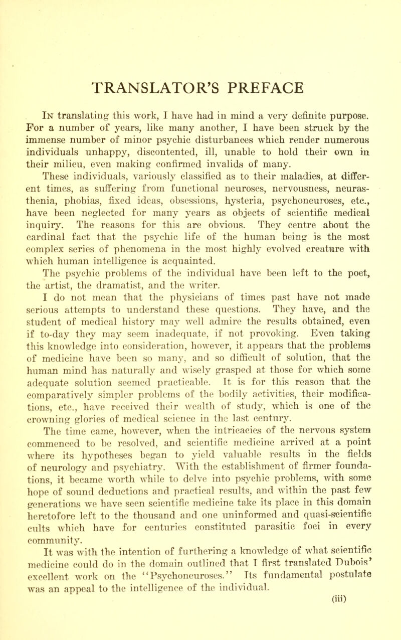 TRANSLATOR'S PREFACE In translating this work, I have had in mind a very definite purpose. For a number of years, like many another, I have been struck by the immense number of minor psychic disturbances which render numerous individuals unhappy, discontented, ill, unable to hold their own in their milieu, even making confirmed invalids of many. These individuals, variously classified as to their maladies, at differ- ent times, as suffering from functional neuroses, nervousness, neuras- thenia, phobias, fixed ideas, obsessions, hysteria, psychoneuroses, etc., have been neglected for many years as objects of scientific medical inquiry. The reasons for this are obvious. They centre about the cardinal fact that the psychic life of the human being is the most complex series of phenomena in the most highly evolved creature with which human intelligence is acquainted. The psychic problems of the individual have been left to the poet, the artist, the dramatist, and the writer. I do not mean that the physicians of times past have not made serious attempts to understand these questions. They have, and the student of medical history may well admire the results obtained, even if to-day they may seem inadequate, if not provoking. Even taking this knowledge into consideration, however, it appears that the problems of medicine have been so many, and so difficult of solution, that the human mind has naturally and wisely grasped at those for which some adequate solution seemed practicable. It is for this reason that the comparatively simpler problems of the bodily activities, their modifica- tions, etc., have received their wealth of study, which is one of the crowning glories of medical science in the last century. The time came, however, when the intricacies of the nervous system commenced to be resolved, and scientific medicine arrived at a point where its hypotheses began to yield valuable results in the fields of neurology and psychiatry. With the establishment of firmer founda- tions, it became worth while to delve into psychic problems, with some hope of sound deductions and practical results, and within the past few generations we have seen scientific medicine take its place in this domain heretofore left to the thousand and one uninformed and quasi-scientific cults which have for centuries constituted parasitic foci in every community. It was with the intention of furthering a knowledge of what scientific medicine could do in the domain outlined that I first translated Dubois' excellent work on the Psychoneuroses. Its fundamental postulate was an appeal to the intelligence of the individual.