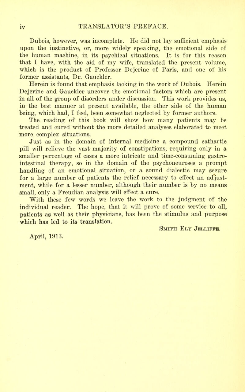 Dubois, however, was incomplete. He did not lay sufficient emphasis upon the instinctive, or, more widely speaking, the emotional side of the human machine, in its psychical situations. It is for this reason that I have, with the aid of my wife, translated the present volume, which is the product of Professor Dejerine of Paris, and one of his former assistants, Dr. Gauckler. Herein is found that emphasis lacking in the work of Dubois. Herein Dejerine and Gauckler uncover the emotional factors which are present in all of the group of disorders under discussion. This work provides us, in the best manner at present available, the other side of the human being, which had, I feel, been somewhat neglected by former authors. The reading of this book will show how many patients may be treated and cured without the more detailed analyses elaborated to meet more complex situations. Just as in the domain of internal medicine a compound cathartic pill will relieve the vast majority of constipations, requiring only in a smaller percentage of cases a more intricate and time-consuming gastro- intestinal therapy, so in the domain of the psychoneuroses a prompt handling of an emotional situation, or a sound dialectic may secure for a large number of patients the relief necessary to effect an adjust- ment, while for a lesser number, although their number is by no means small, only a Freudian analysis will effect a cure. With these few words we leave the work to the judgment of the individual reader. The hope, that it will prove of some service to all, patients as well as their physicians, has been the stimulus and purpose which has led to its translation. Smith Ely Jelliffe. April, 1913.