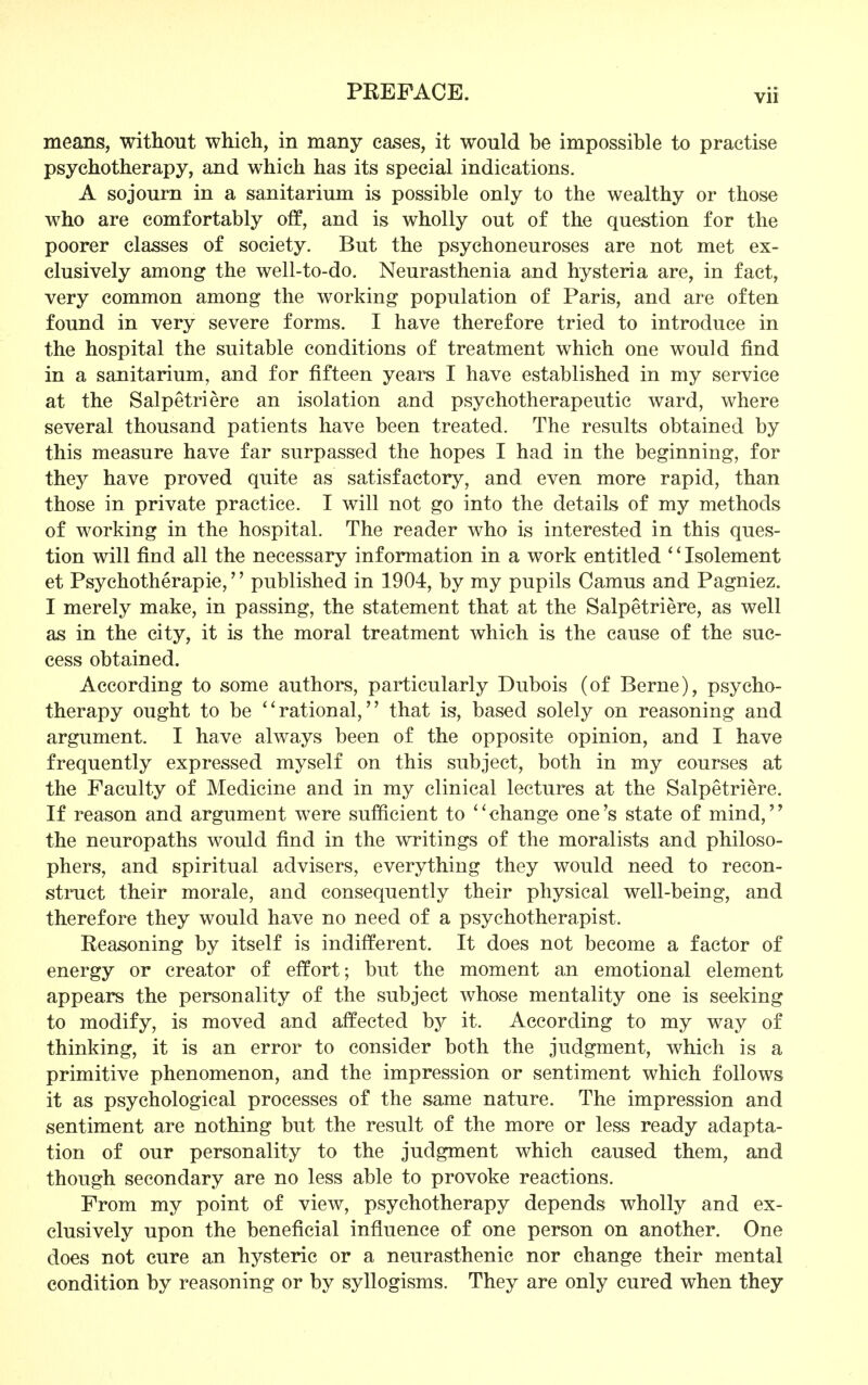 means, without which, in many eases, it would be impossible to practise psychotherapy, and which has its special indications. A sojourn in a sanitarium is possible only to the wealthy or those who are comfortably off, and is wholly out of the question for the poorer classes of society. But the psychoneuroses are not met ex- clusively among the well-to-do. Neurasthenia and hysteria are, in fact, very common among the working population of Paris, and are often found in very severe forms. I have therefore tried to introduce in the hospital the suitable conditions of treatment which one would find in a sanitarium, and for fifteen years I have established in my service at the Salpetriere an isolation and psychotherapeutic ward, where several thousand patients have been treated. The results obtained by this measure have far surpassed the hopes I had in the beginning, for they have proved quite as satisfactory, and even more rapid, than those in private practice. I will not go into the details of my methods of working in the hospital. The reader who is interested in this ques- tion will find all the necessary information in a work entitled '' Isolement et Psychotherapie,'' published in 1904, by my pupils Camus and Pagniez. I merely make, in passing, the statement that at the Salpetriere, as well as in the city, it is the moral treatment which is the cause of the suc- cess obtained. According to some authors, particularly Dubois (of Berne), psycho- therapy ought to be '' rational,'' that is, based solely on reasoning and argument. I have always been of the opposite opinion, and I have frequently expressed myself on this subject, both in my courses at the Faculty of Medicine and in my clinical lectures at the Salpetriere. If reason and argument were sufficient to '' change one's state of mind,'9 the neuropaths would find in the writings of the moralists and philoso- phers, and spiritual advisers, everything they would need to recon- struct their morale, and consequently their physical well-being, and therefore they would have no need of a psychotherapist. Reasoning by itself is indifferent. It does not become a factor of energy or creator of effort; but the moment an emotional element appears the personality of the subject whose mentality one is seeking to modify, is moved and affected by it. According to my way of thinking, it is an error to consider both the judgment, which is a primitive phenomenon, and the impression or sentiment which follows it as psychological processes of the same nature. The impression and sentiment are nothing but the result of the more or less ready adapta- tion of our personality to the judgment which caused them, and though secondary are no less able to provoke reactions. From my point of view, psychotherapy depends wholly and ex- clusively upon the beneficial influence of one person on another. One does not cure an hysteric or a neurasthenic nor change their mental condition by reasoning or by syllogisms. They are only cured when they