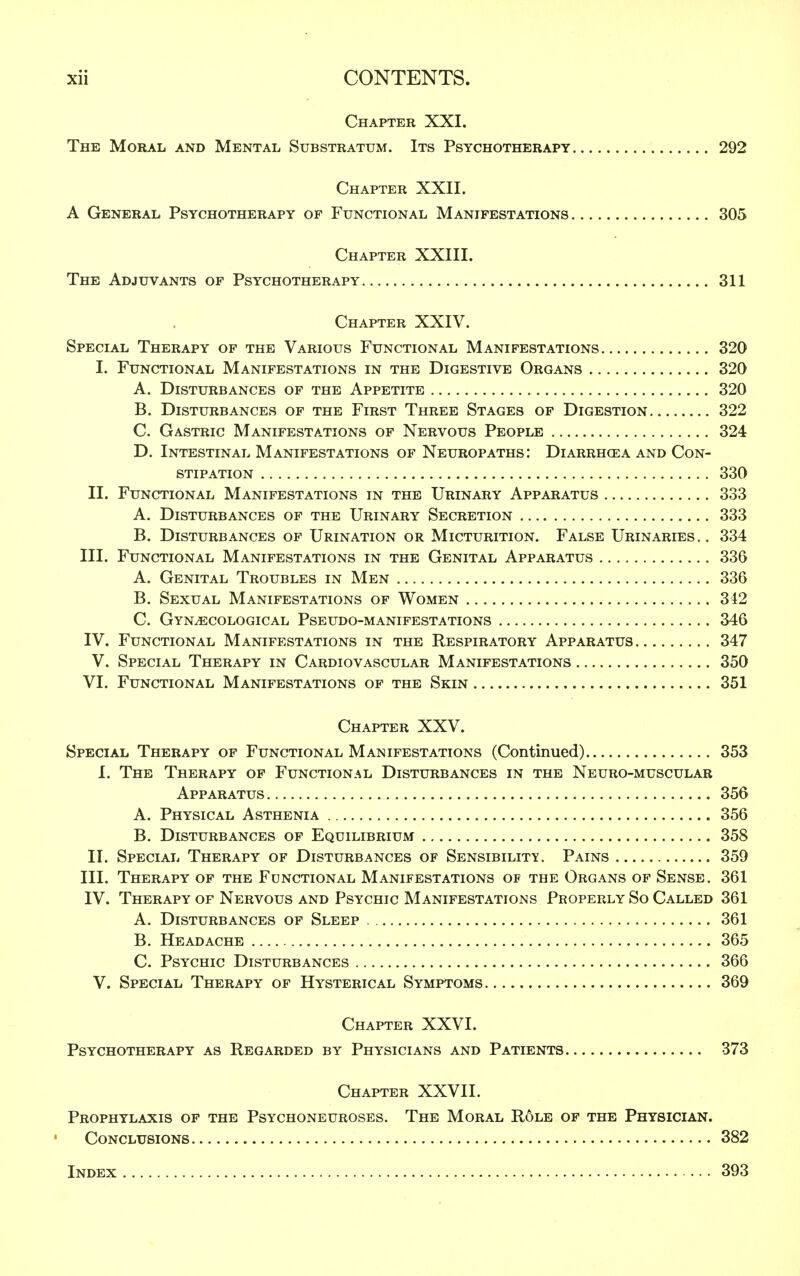 Chapter XXI. The Moral and Mental Substratum. Its Psychotherapy 292 Chapter XXII. A General Psychotherapy of Functional Manifestations 305 Chapter XXIII. The Adjuvants of Psychotherapy 311 Chapter XXIV. Special Therapy of the Various Functional Manifestations 320 I. Functional Manifestations in the Digestive Organs 320 A. Disturbances of the Appetite 320 B. Disturbances of the First Three Stages of Digestion 322 C. Gastric Manifestations of Nervous People 324 D. Intestinal Manifestations of Neuropaths: Diarrhcea and Con- stipation 330 II. Functional Manifestations in the Urinary Apparatus 333 A. Disturbances of the Urinary Secretion 333 B. Disturbances of Urination or Micturition. False Urinaries.. 334 III. Functional Manifestations in the Genital Apparatus 336 A. Genital Troubles in Men 336 B. Sexual Manifestations of Women 342 C. Gynaecological Pseudo-manifestations 346 IV. Functional Manifestations in the Respiratory Apparatus 347 V. Special Therapy in Cardiovascular Manifestations 350 VI. Functional Manifestations of the Skin 351 Chapter XXV. Special Therapy of Functional Manifestations (Continued) 353 I. The Therapy of Functional Disturbances in the Neuro-muscular Apparatus 356 A. Physical Asthenia 356 B. Disturbances of Equilibrium 358 II. Special Therapy of Disturbances of Sensibility. Pains 359 III. Therapy of the Functional Manifestations of the Organs of Sense. 361 IV. Therapy of Nervous and Psychic Manifestations Properly So Called 361 A. Disturbances of Sleep 361 B. Headache 365 C. Psychic Disturbances 366 V. Special Therapy of Hysterical Symptoms 369 Chapter XXVI. Psychotherapy as Regarded by Physicians and Patients 373 Chapter XXVII. Prophylaxis of the Psychoneuroses. The Moral Role of the Physician. Conclusions 382 Index 393