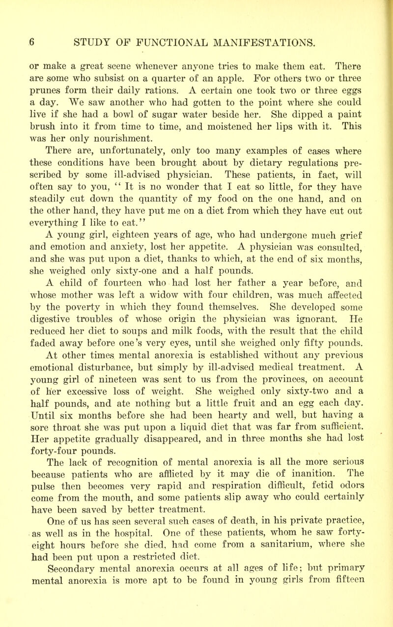 or make a great scene whenever anyone tries to make them eat. There are some who subsist on a quarter of an apple. For others two or three prunes form their daily rations. A certain one took two or three eggs a day. We saw another who had gotten to the point where she could live if she had a bowl of sugar water beside her. She dipped a paint brush into it from time to time, and moistened her lips with it. This was her only nourishment. There are, unfortunately, only too many examples of cases where these conditions have been brought about by dietary regulations pre- scribed by some ill-advised physician. These patients, in fact, will often say to you,  It is no wonder that I eat so little, for they have steadily cut down the quantity of my food on the one hand, and on the other hand, they have put me on a diet from which they have cut out everything I like to eat. A young girl, eighteen years of age, who had undergone much grief and emotion and anxiety, lost her appetite. A physician was consulted, and she was put upon a diet, thanks to which, at the end of six months, she weighed only sixty-one and a half pounds. A child of fourteen who had lost her father a year before, and whose mother was left a widow with four children, was much affected by the poverty in which they found themselves. She developed some digestive troubles of whose origin the physician was ignorant. He reduced her diet to soups and milk foods, with the result that the child faded away before one's very eyes, until she weighed only fifty pounds. At other times mental anorexia is established without any previous emotional disturbance, but simply by ill-advised medical treatment. A young girl of nineteen was sent to us from the provinces, on account of her excessive loss of weight. She weighed only sixty-two and a half pounds, and ate nothing but a little fruit and an egg each day. Until six months before she had been hearty and well, but having a sore throat she was put upon a liquid diet that was far from sufficient. Her appetite gradually disappeared, and in three months she had lost forty-four pounds. The lack of recognition of mental anorexia is all the more serious because patients who are afflicted by it may die of inanition. The pulse then becomes very rapid and respiration difficult, fetid odors come from the mouth, and some patients slip away who could certainly have been saved by better treatment. One of us has seen several such cases of death, in his private practice, as well as in the hospital. One of these patients, whom he saw forty- eight hours before she died, had come from a sanitarium, where she had been put upon a restricted diet. Secondary mental anorexia occurs at all ages of life; but primary mental anorexia is more apt to be found in young girls from fifteen