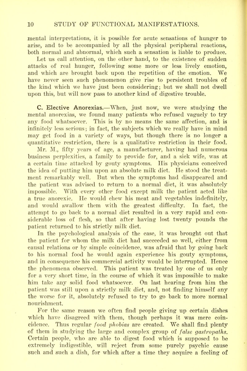 mental interpretations, it is possible for acute sensations of hunger to arise, and to be accompanied by all the physical peripheral reactions, both normal and abnormal, which such a sensation is liable to produce. Let us call attention, on the other hand, to the existence of sudden attacks of real hunger, following some more or less lively emotion, and which are brought back upon the repetition of the emotion. We have never seen such phenomenon give rise to persistent troubles of the kind which we have just been considering; but we shall not dwell upon this, but will now pass to another kind of digestive trouble. C. Elective Anorexias.—When, just now, we were studying the mental anorexias, we found many patients who refused vaguely to try any food whatsoever. This is by no means the same affection, and is infinitely less serious; in fact, the subjects which we really have in mind may get food in a variety of ways, but though there is no longer a quantitative restriction, there is a qualitative restriction in their food. Mr. M., fifty years of age, a manufacturer, having had numerous business perplexities, a family to provide for, and a sick wife, was at a certain time attacked by gouty symptoms. His physicians conceived the idea of putting him upon an absolute milk diet. He stood the treat- ment remarkably well. But when the symptoms had disappeared and the patient was advised to return to a normal diet, it was absolutely impossible. With every other food except milk the patient acted like a true anorexic. He would chew his meat and vegetables indefinitely, and would swallow them with the greatest difficulty. In fact, the attempt to go back to a normal diet resulted in a very rapid and con- siderable loss of flesh, so that after having lost twenty pounds the patient returned to his strictly milk diet. In the psychological analysis of the case, it was brought out that the patient for whom the milk diet had succeeded so well, either from causal relations or by simple coincidence, was afraid that by going back to his normal food he would again experience his gouty symptoms, and in consequence his commercial activity would be interrupted. Hence the phenomena observed. This patient was treated by one of us only for a very short time, in the course of which it was impossible to make him take any solid food whatsoever. On last hearing from him the patient was still upon a strictly milk diet, and, not finding himself any the worse for it, absolutely refused to try to go back to more normal nourishment. For the same reason we often find people giving up certain dishes which have disagreed with them, though perhaps it was mere coin- cidence. Thus regular food phobias are created. We shall find plenty of them in studying the large and complex group of false gastropaths. Certain people, who are able to digest food which is supposed to be extremely indigestible, will reject from some purely psychic cause such and such a dish, for which after a time they acquire a feeling of