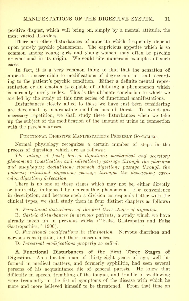 positive disgust, which will bring on, simply by a mental attitude, the most varied disorders. There are other disturbances of appetite which frequently depend upon purely psychic phenomena. The capricious appetite which is so common among young girls and young women, may often be psychic or emotional in its origin. We could cite numerous examples of such cases. In fact, it is a very common thing to find that the sensation of appetite is susceptible to modifications of degree and in kind, accord- ing to the patient's psychic condition. Either a definite mental repre- sentation or an emotion is capable of inhibiting a phenomenon which is normally purely reflex. This is the ultimate conclusion to which we are led by the study of this first series of functional manifestations. Disturbances closely allied to those we have just been considering are developed by neuropathic modifications of thirst. To avoid un- necessary repetition, we shall study these disturbances when we take up the subject of the modification of the amount of urine in connection with the psychoneuroses. Functional Digestive Manifestations Properly So-called. Normal physiology recognizes a certain number of steps in the process of digestion, which are as follows: The taking of food; buccal digestion; mechanical and secretory phenomena (mastication and salivation); passage through the pharynx and oesophagus; deglutition; stomach digestion; passage through the pylorus; intestinal digestion; passage through the ileoccecum; cazco- colon digestion; defecation. There is no one of these stages which may not be, either directly or indirectly, influenced by neuropathic phenomena. For convenience in description, and because such a division corresponds better with the clinical types, we shall study them in four distinct chapters as follows: « A. Functional disturbance of the first three stages of digestion. B. Gastric disturbances in nervous patients; a study which we have already taken up in previous works (False Gastropaths and False Gastropathies, 1906). C. Functional modifications in elimination. Nervous diarrhoea and nervous constipation, and their consequences. D. Intestinal modifications properly so called. A. Functional Disturbances of the First Three Stages of Digestion.—An educated man of thirty-eight years of age, well in- formed in medical matters, and formerly syphilitic, had seen several persons of his acquaintance die of general paresis. He knew that difficulty in speech, trembling of the tongue, and trouble in swallowing were frequently in the list of symptoms of the disease with which he more and more believed himself to be threatened. From that time on