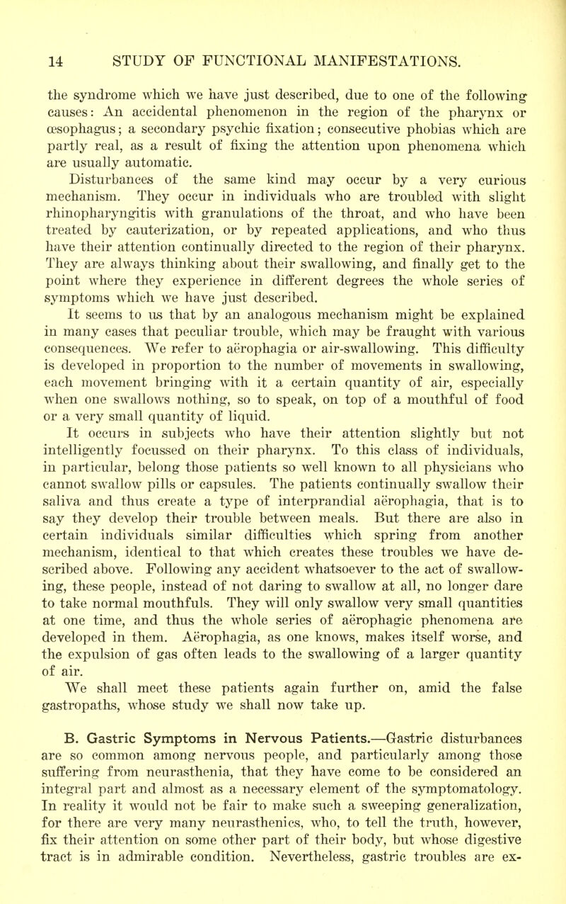 the syndrome which we have just described, due to one of the following' causes: An accidental phenomenon in the region of the pharynx or oesophagus; a secondary psychic fixation; consecutive phobias which are partly real, as a result of fixing the attention upon phenomena which are usually automatic. Disturbances of the same kind may occur by a very curious mechanism. They occur in individuals who are troubled with slight rhinopharyngitis with granulations of the throat, and who have been treated by cauterization, or by repeated applications, and who thus have their attention continually directed to the region of their pharynx. They are always thinking about their swallowing, and finally get to the point where they experience in different degrees the whole series of symptoms which we have just described. It seems to us that by an analogous mechanism might be explained in many cases that peculiar trouble, which may be fraught with various consequences. We refer to aerophagia or air-swallowing. This difficulty is developed in proportion to the number of movements in swallowing, each movement bringing with it a certain quantity of air, especially when one swallows nothing, so to speak, on top of a mouthful of food or a very small quantity of liquid. It occurs in subjects who have their attention slightly but not intelligently foeussed on their pharynx. To this class of individuals, in particular, belong those patients so well known to all physicians who cannot swallow pills or capsules. The patients continually swallow their saliva and thus create a type of interprandial aerophagia, that is to say they develop their trouble between meals. But there are also in certain individuals similar difficulties which spring from another mechanism, identical to that which creates these troubles we have de- scribed above. Following any accident whatsoever to the act of swallow- ing, these people, instead of not daring to swallow at all, no longer dare to take normal mouthfuls. They will only swallow very small quantities at one time, and thus the whole series of aerophagic phenomena are developed in them. Aerophagia, as one knows, makes itself worse, and the expulsion of gas often leads to the swallowing of a larger quantity of air. We shall meet these patients again further on, amid the false gastropaths, whose study wre shall now take up. B. Gastric Symptoms in Nervous Patients.—Gastric disturbances are so common among nervous people, and particularly among those suffering from neurasthenia, that they have come to be considered an integral part and almost as a necessary element of the symptomatology. In reality it would not be fair to make such a sweeping generalization, for there are very many neurasthenics, who, to tell the truth, however, fix their attention on some other part of their body, but whose digestive tract is in admirable condition. Nevertheless, gastric troubles are ex-