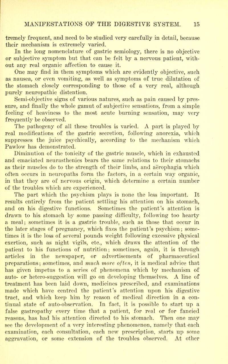 tremely frequent, and need to be studied very carefully in detail, because their mechanism is extremely varied. In the long nomenclature of gastric semiology, there is no objective or subjective symptom but that can be felt by a nervous patient, with- out any real organic affection to cause it. One may find in them symptoms which are evidently objective, such as nausea, or even vomiting, as well as symptoms of true dilatation of the stomach closely corresponding to those of a very real, although purely neuropathic distention. Semi-objective signs of various natures, such as pain caused by pres- sure, and finally the whole gamut of subjective sensations, from a simple feeling of heaviness to the most acute burning sensation, may very frequently be observed. The pathogeny of all these troubles is varied. A part is played by real modifications of the gastric secretion, following anorexia, which suppresses the juice psychically, according to the mechanism which Pawlow has demonstrated. Diminution of the tonicity of the gastric muscle, which in exhausted and emaciated neurasthenics bears the same relations to their stomachs as their muscles do to the strength of their limbs, and aerophagia which often occurs in neuropaths form the factors, in a certain way organic, in that they are of nervous origin, which determine a certain number of the troubles which are experienced. The part which the psychism plays is none the less important. It results entirely from the patient settling his attention on his stomach, and on his digestive functions. Sometimes the patient's attention is drawn to his stomach by some passing difficulty, following too hearty a meal; sometimes it is a gastric trouble, such as those that occur in the later stages of pregnancy, which fixes the patient's psychism; some- times it is the loss of several pounds weight following excessive physical exertion, such as night vigils, etc., which draws the attention of the patient to his functions of nutrition; sometimes, again, it is through articles in the newspaper, or advertisements of pharmaceutical preparations; sometimes, and much more often, it is medical advice that has given impetus to a series of phenomena which by mechanism of auto- or hetero-suggestion will go on developing themselves. A line of treatment has been laid down, medicines prescribed, and examinations made which have centred the patient's attention upon his digestive tract, and which keep him by reason of medical direction in a con- tinual state of auto-observation. In fact, it is possible to start up a false gastropathy every time that a patient, for real or for fancied reasons, has had his attention directed to his stomach. Then one may see the development of a very interesting phenomenon, namely that each examination, each consultation, each new prescription, starts up some aggravation, or some extension of the troubles observed. At other