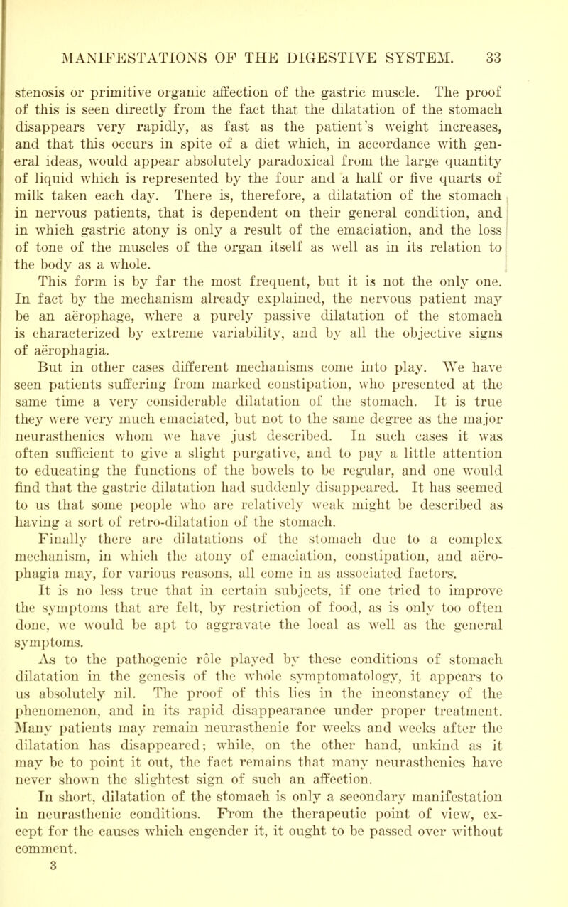 stenosis or primitive organic affection of the gastric muscle. The proof of this is seen directly from the fact that the dilatation of the stomach disappears very rapidly, as fast as the patient's weight increases, and that this occurs in spite of a diet which, in accordance with gen- eral ideas, would appear absolutely paradoxical from the large quantity of liquid which is represented by the four and a half or five quarts of milk taken each day. There is, therefore, a dilatation of the stomach in nervous patients, that is dependent on their general condition, and in which gastric atony is only a result of the emaciation, and the loss of tone of the muscles of the organ itself as well as in its relation to the body as a whole. This form is by far the most frequent, but it is not the only one. In fact by the mechanism already explained, the nervous patient may be an aerophage, where a purely passive dilatation of the stomach is characterized by extreme variability, and by all the objective signs of aerophagia. But in other cases different mechanisms come into play. We have seen patients suffering from marked constipation, who presented at the same time a very considerable dilatation of the stomach. It is true they were very much emaciated, but not to the same degree as the major neurasthenics whom we have just described. In such cases it was often sufficient to give a slight purgative, and to pay a little attention to educating the functions of the bowels to be regular, and one would find that the gastric dilatation had suddenly disappeared. It has seemed to us that some people who are relatively weak might be described as having a sort of retro-dilatation of the stomach. Finally there are dilatations of the stomach due to a complex mechanism, in which the atony of emaciation, constipation, and aero- phagia may, for various reasons, all come in as associated factors. It is no less true that in certain subjects, if one tried to improve the symptoms that are felt, by restriction of food, as is only too often done, we would be apt to aggravate the local as well as the general symptoms. As to the pathogenic role played by these conditions of stomach dilatation in the genesis of the whole symptomatology, it appears to us absolutely nil. The proof of this lies in the inconstancy of the phenomenon, and in its rapid disappearance under proper treatment. Many patients may remain neurasthenic for weeks and weeks after the dilatation has disappeared; while, on the other hand, unkind as it may be to point it out, the fact remains that many neurasthenics have never shown the slightest sign of such an affection. In short, dilatation of the stomach is only a secondary manifestation in neurasthenic conditions. From the therapeutic point of view, ex- cept for the causes which engender it, it ought to be passed over without comment. 3