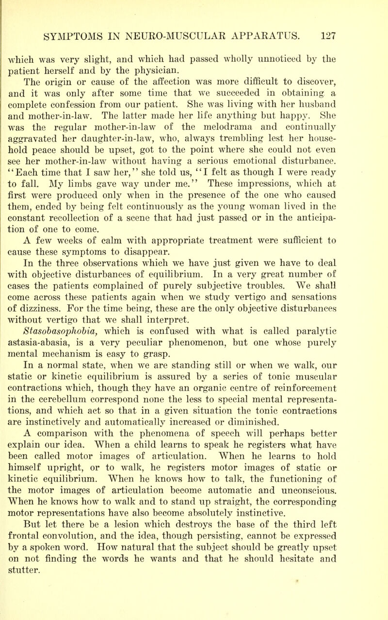 which was very slight, and which had passed wholly unnoticed by the patient herself and by the physician. The origin or cause of the affection was more difficult to discover, and it was only after some time that we succeeded in obtaining a complete confession from our patient. She was living with her husband and mother-in-law. The latter made her life anything but happy. She was the regular mother-in-law of the melodrama and continually aggravated her daughter-in-law, who, always trembling lest her house- hold peace should be upset, got to the point where she could not even see her mother-in-law without having a serious emotional disturbance. Each time that I saw her, she told us, I felt as though I were ready to fall. My limbs gave way under me. These impressions, which at first were produced only when in the presence of the one who caused them, ended by being felt continuously as the young woman lived in the constant recollection of a scene that had just passed or in the anticipa- tion of one to come. A few weeks of calm with appropriate treatment were sufficient to cause these symptoms to disappear. In the three observations which we have just given we have to deal with objective disturbances of equilibrium. In a very great number of cases the patients complained of purely subjective troubles. We shall come across these patients again when we study vertigo and sensations of dizziness. For the time being, these are the only objective disturbances without vertigo that we shall interpret. Stasobasophobia, which is confused with what is called paralytic astasia-abasia, is a very peculiar phenomenon, but one whose purely mental mechanism is easy to grasp. In a normal state, when we are standing still or when we walk, our static or kinetic equilibrium is assured by a series of tonic muscular contractions which, though they have an organic centre of reinforcement in the cerebellum correspond none the less to special mental representa- tions, and which act so that in a given situation the tonic contractions are instinctively and automatically increased or diminished. A comparison with the phenomena of speech will perhaps better explain our idea. When a child learns to speak he registers what have been called motor images of articulation. When he learns to hold himself upright, or to walk, he registers motor images of static or kinetic equilibrium. When he knows how to talk, the functioning of the motor images of articulation become automatic and unconscious. When he knows how to walk and to stand up straight, the corresponding motor representations have also become absolutely instinctive. But let there be a lesion which destroys the base of the third left frontal convolution, and the idea, though persisting, cannot be expressed by a spoken word. How natural that the subject should be greatly upset on not finding the words he wants and that he should hesitate and stutter.