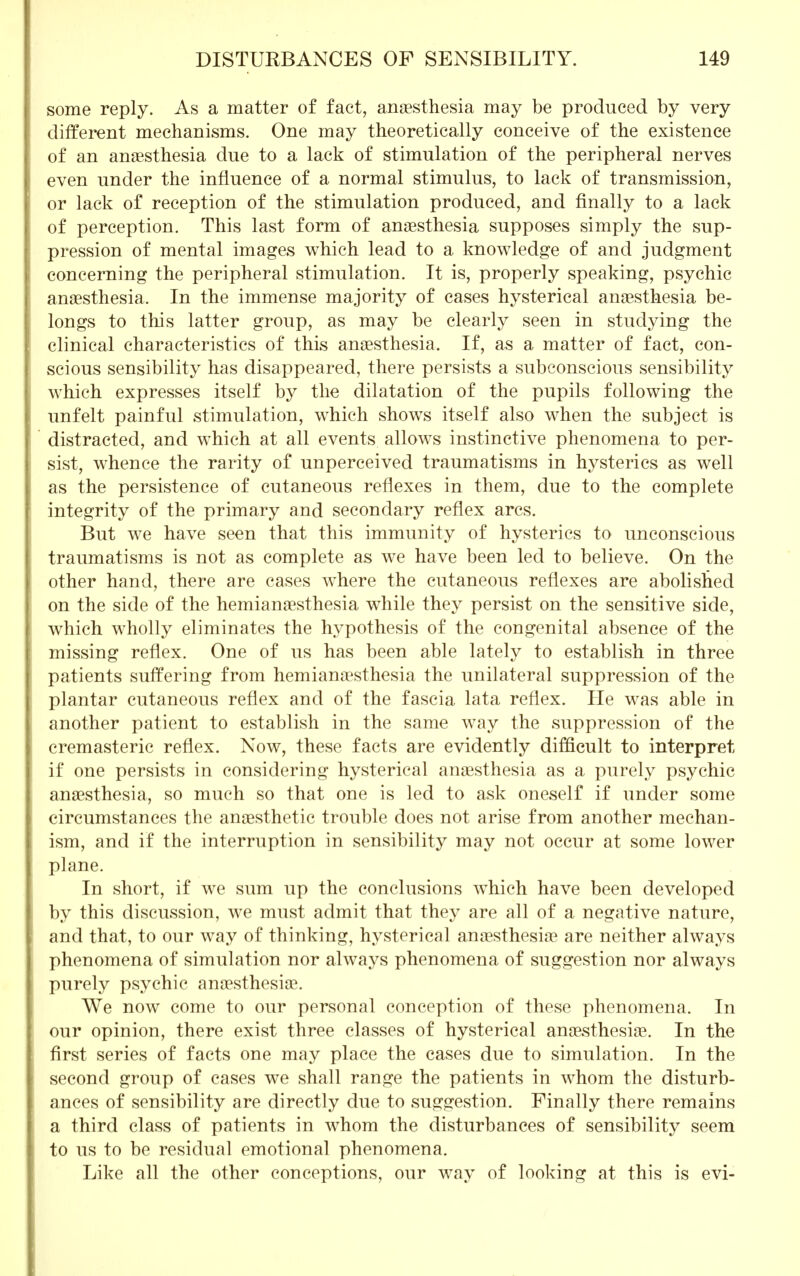 some reply. As a matter of fact, anaesthesia may be produced by very different mechanisms. One may theoretically conceive of the existence of an anaesthesia due to a lack of stimulation of the peripheral nerves even under the influence of a normal stimulus, to lack of transmission, or lack of reception of the stimulation produced, and finally to a lack of perception. This last form of anaesthesia supposes simply the sup- pression of mental images which lead to a knowledge of and judgment concerning the peripheral stimulation. It is, properly speaking, psychic anaesthesia. In the immense majority of cases hysterical anaesthesia be- longs to this latter group, as may be clearly seen in studying the clinical characteristics of this anaesthesia. If, as a matter of fact, con- scious sensibility has disappeared, there persists a subconscious sensibility which expresses itself by the dilatation of the pupils following the unfelt painful stimulation, which shows itself also when the subject is distracted, and which at all events allows instinctive phenomena to per- sist, whence the rarity of unperceived traumatisms in hysterics as well as the persistence of cutaneous reflexes in them, due to the complete integrity of the primary and secondary reflex arcs. But we have seen that this immunity of hysterics to unconscious traumatisms is not as complete as we have been led to believe. On the other hand, there are cases where the cutaneous reflexes are abolished on the side of the hemianaesthesia while they persist on the sensitive side, which wholly eliminates the hypothesis of the congenital absence of the missing reflex. One of us has been able lately to establish in three patients suffering from hemianaesthesia the unilateral suppression of the plantar cutaneous reflex and of the fascia lata reflex. He was able in another patient to establish in the same way the suppression of the cremasteric reflex. Now, these facts are evidently difficult to interpret if one persists in considering hysterical anaesthesia as a purely psychic anaesthesia, so much so that one is led to ask oneself if under some circumstances the anaesthetic trouble does not arise from another mechan- ism, and if the interruption in sensibility may not occur at some lower plane. In short, if we sum up the conclusions which have been developed by this discussion, we must admit that they are all of a negative nature, and that, to our way of thinking, hysterical anaesthesiae are neither always phenomena of simulation nor always phenomena of suggestion nor always purely psychic anaesthesiae. We now come to our personal conception of these phenomena. In our opinion, there exist three classes of hysterical anaesthesiae. In the first series of facts one may place the cases due to simulation. In the second group of cases we shall range the patients in whom the disturb- ances of sensibility are directly due to suggestion. Finally there remains a third class of patients in whom the disturbances of sensibility seem to us to be residual emotional phenomena. Like all the other conceptions, our way of looking at this is evi-