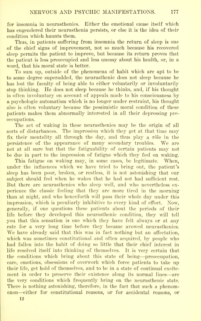 for insomnia in neurasthenics. Either the emotional cause itself which has engendered their neurasthenia persists, or else it is the idea of their condition which haunts them. Thus, in patients suffering from insomnia the return of sleep is one of the chief signs of improvement, not so much because his recovered sleep permits the patient to improve, but because its return proves that the patient is less preoccupied and less uneasy about his health, or, in a word, that his moral state is better. To sum up, outside of the phenomena of habit which are apt to be to some degree superadded, the neurasthenic does not sleep because he has lost the faculty of being able to either voluntarily or involuntarily stop thinking. He does not sleep because he thinks, and, if his thought is often involuntary on account of appeals made to his consciousness by a psychologic automatism which is no longer under restraint, his thought also is often voluntary because the pessimistic moral condition of these patients makes them abnormally interested in all their depressing pre- occupations. The act of waking in these neurasthenics may be the origin of all sorts of disturbances. The impression which they get at that time may fix their mentality all through the day, and thus play a role in the persistence of the appearance of many secondary troubles. We are not at all sure but that the fatiguability of certain patients may not be due in part to the impression of fatigue which they feel on waking. This fatigue on waking may, in some cases, be legitimate. When, under the influences which we have tried to bring out, the patient's sleep has been poor, broken, or restless, it is not astonishing that our subject should feel when he wakes that he had not had sufficient rest. But there are neurasthenics who sleep well, and who nevertheless ex- perience the classic feeling that they are more tired in the morning than at night, and who henceforth will pass their whole day under this impression, which is peculiarly inhibitive to every kind of effort. Now, generally, if one questions these patients about the periods of their life before they developed this neurasthenic condition, they will tell you that this sensation is one which they have felt always or at any rate for a very long time before they became avowed neurasthenics. We have already said that this was in fact nothing but an affectation, which wras sometimes constitutional and often acquired, by people who had fallen into the habit of doing so little that their chief interest in life resolved itself into thinking of themselves. It is very certain that the conditions which bring about this state of being—preoccupation, care, emotions, obsessions of overwork which force patients to take up their life, get hold of themselves, and to be in a state of continual excite- ment in order to preserve their existence along its normal lines—are the very conditions which frequently bring on the neurasthenic state. There is nothing astonishing, therefore, in the fact that such a phenom- enon—either for constitutional reasons, or for accidental reasons, or 12