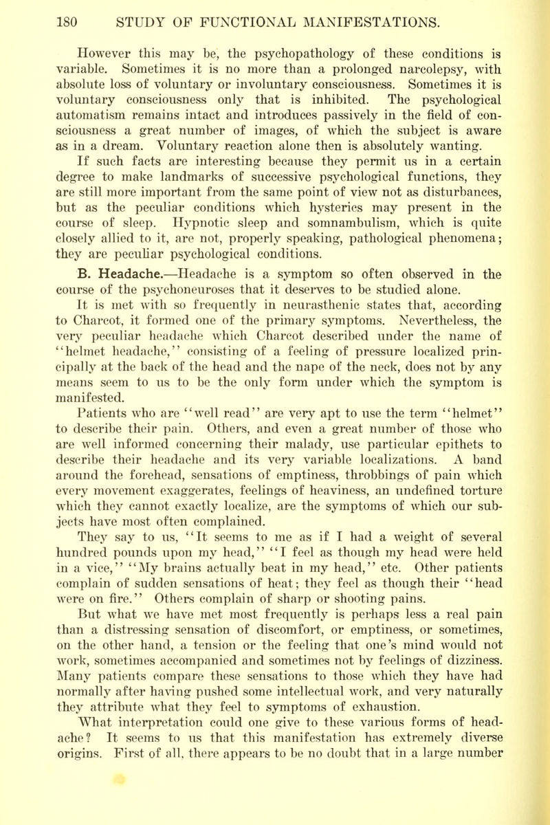 However this may be, the psycho-pathology of these conditions is variable. Sometimes it is no more than a prolonged narcolepsy, with absolute loss of voluntary or involuntary consciousness. Sometimes it is voluntary consciousness only that is inhibited. The psychological automatism remains intact and introduces passively in the field of con- sciousness a great number of images, of which the subject is aware as in a dream. Voluntary reaction alone then is absolutely wanting. If such facts are interesting because they permit us in a certain degree to make landmarks of successive psychological functions, they are still more important from the same point of view not as disturbances, but as the peculiar conditions which hysterics may present in the course of sleep. Hypnotic sleep and somnambulism, which is quite closely allied to it, are not, properly speaking, pathological phenomena; they are peculiar psychological conditions. B. Headache.—Headache is a symptom so often observed in the course of the psychoneuroses that it deserves to be studied alone. It is met with so frequently in neurasthenic states that, according to Charcot, it formed one of the primary symptoms. Nevertheless, the very peculiar headache which Charcot described under the name of helmet headache, consisting of a feeling of pressure localized prin- cipally at the back of the head and the nape of the neck, does not by any means seem to us to be the only form under which the symptom is manifested. Patients who are well read are very apt to use the term helmet to describe their pain. Others, and even a great number of those who are well informed concerning their malady, use particular epithets to describe their headache and its very variable localizations. A band around the forehead, sensations of emptiness, throbbings of pain which every movement exaggerates, feelings of heaviness, an undefined torture which they cannot exactly localize, are the symptoms of which our sub- jects have most often complained. They say to us, It seems to me as if I had a weight of several hundred pounds upon my head, I feel as though my head were held in a vice, My brains actually beat in my head, etc. Other patients complain of sudden sensations of heat; they feel as though their head were on fire. Others complain of sharp or shooting pains. But what we have met most frequently is perhaps less a real pain than a distressing sensation of discomfort, or emptiness, or sometimes, on the other hand, a tension or the feeling that one's mind would not work, sometimes accompanied and sometimes not by feelings of dizziness. Many patients compare these sensations to those which they have had normally after having pushed some intellectual work, and very naturally they attribute what they feel to symptoms of exhaustion. What interpretation could one give to these various forms of head- ache? It seems to us that this manifestation has extremely diverse origins. First of all, there appears to be no doubt that in a large number