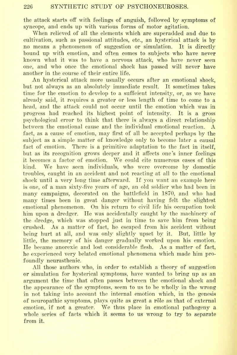 the attack starts off with feelings of anguish, followed by symptoms of syncope, and ends up with various forms of motor agitation. When relieved of all the elements which are superadded and due to cultivation, such as passional attitudes, etc., an hysterical attack is by no means a phenomenon of suggestion or simulation. It is directly bound up with emotion, and often comes to subjects who have never known what it was to have a nervous attack, who have never seen one, and who once the emotional shock has passed will never have another in the course of their entire life. An hysterical attack more usually occurs after an emotional shock, but not always as an absolutely immediate result. It sometimes takes time for the emotion to develop to a sufficient intensity, or, as we have already said, it requires a greater or less length of time to come to a head, and the attack could not occur until the emotion which was in progress had reached its highest point of intensity. It is a gross psychological error to think that there is always a direct relationship between the emotional cause and the individual emotional reaction. A fact, as a cause of emotion, may first of all be accepted perhaps by the subject as a simple matter of knowledge only to become later a causal fact of emotion. There is a primitive adaptation to the fact in itself, but as its recognition grows deeper and it affects one's inner feelings it becomes a factor of emotion. We could cite numerous cases of this kind. We have seen individuals, who were overcome by domestic troubles, caught in an accident and not reacting at all to the emotional shock until a very long time afterward. If you want an example here is one, of a man sixty-five years of age, an old soldier who had been in many campaigns, decorated on the battlefield in 1870, and who had many times been in great danger without having felt the slightest emotional phenomenon. On his return to civil life his occupation took him upon a dredger. He was accidentally caught by the machinery of the dredge, which was stopped just in time to save him from being crushed. As a matter of fact, he escaped from his accident without being hurt at all, and was only slightly upset by it. But, little by little, the memory of his danger gradually worked upon his emotion. He became anorexic and lost considerable flesh. As a matter of fact, he experienced very belated emotional phenomena which made him pro- foundly neurasthenic. All those authors who, in order to establish a theory of suggestion or simulation for hysterical symptoms, have wanted to bring up as an argument the time that often passes between the emotional shock and the appearance of the symptoms, seem to us to be wholly in the wrong in not taking into account the internal emotion which, in the genesis of neuropathic symptoms, plays quite as great a role as that of external emotion, if not a greater. We thus place in emotional pathogeny a whole series of facts which it seems to us wrong to try to separate from it.