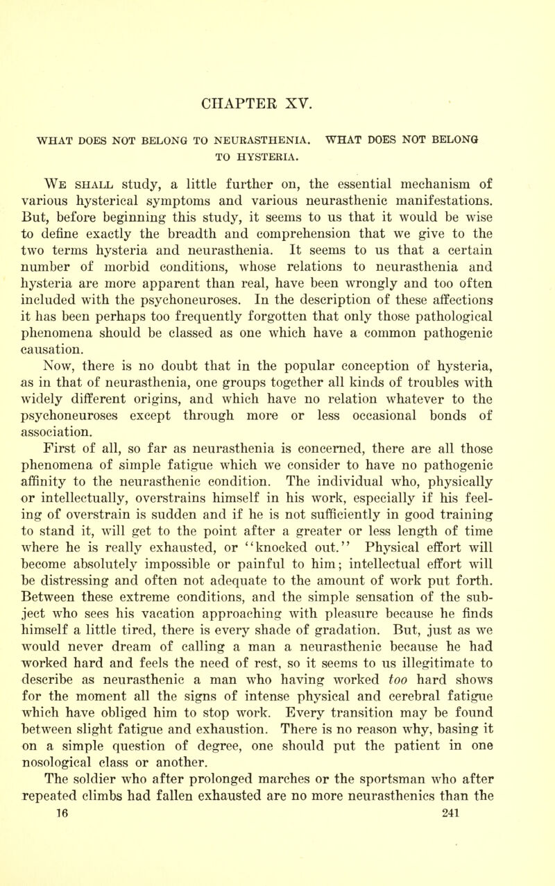 CHAPTER XV. WHAT DOES NOT BELONG TO NEURASTHENIA. WHAT DOES NOT BELONG TO HYSTERIA. We shall study, a little further on, the essential mechanism of various hysterical symptoms and various neurasthenic manifestations. But, before beginning this study, it seems to us that it would be wise to define exactly the breadth and comprehension that we give to the two terms hysteria and neurasthenia. It seems to us that a certain number of morbid conditions, whose relations to neurasthenia and hysteria are more apparent than real, have been wrongly and too often included with the psychoneuroses. In the description of these affections it has been perhaps too frequently forgotten that only those pathological phenomena should be classed as one which have a common pathogenic causation. Now, there is no doubt that in the popular conception of hysteria, as in that of neurasthenia, one groups together all kinds of troubles with widely different origins, and which have no relation whatever to the psychoneuroses except through more or less occasional bonds of association. First of all, so far as neurasthenia is concerned, there are all those phenomena of simple fatigue which we consider to have no pathogenic affinity to the neurasthenic condition. The individual who, physically or intellectually, overstrains himself in his work, especially if his feel- ing of overstrain is sudden and if he is not sufficiently in good training to stand it, will get to the point after a greater or less length of time where he is really exhausted, or ''knocked out. Physical effort will become absolutely impossible or painful to him; intellectual effort will be distressing and often not adequate to the amount of work put forth. Between these extreme conditions, and the simple sensation of the sub- ject who sees his vacation approaching with pleasure because he finds himself a little tired, there is every shade of gradation. But, just as we would never dream of calling a man a neurasthenic because he had worked hard and feels the need of rest, so it seems to us illegitimate to describe as neurasthenic a man who having worked too hard shows for the moment all the signs of intense physical and cerebral fatigue which have obliged him to stop work. Every transition may be found between slight fatigue and exhaustion. There is no reason why, basing it on a simple question of degree, one should put the patient in one nosological class or another. The soldier who after prolonged marches or the sportsman who after repeated climbs had fallen exhausted are no more neurasthenics than the