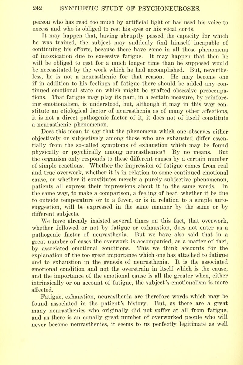 person who has read too much by artificial light or has used his voice to excess and who is obliged to rest his eyes or his vocal cords. It may happen that, having abruptly passed the capacity for which he was trained, the subject may suddenly find himself incapable of continuing his efforts, because there have come in all those phenomena of intoxication due to excessive fatigue. It may happen that then he will be obliged to rest for a much longer time than he supposed would be necessitated by the work which he had accomplished. But, neverthe- less, he is not a neurasthenic for that reason. He may become one if in addition to his feelings of fatigue there should be added any con- tinued emotional state on which might be grafted obsessive preoccupa- tions. That fatigue may play its part, in a certain measure, by reinforc- ing emotionalism, is understood, but, although it may in this way con- stitute an etiological factor of neurasthenia as of many other affections, it is not a direct pathogenic factor of it, it does not of itself constitute a neurasthenic phenomenon. Does this mean to say that the phenomena which one observes either objectively or subjectively among those who are exhausted differ essen- tially from the so-called symptoms of exhaustion which may be found physically or psychically among neurasthenics? By no means. But the organism only responds to these different causes by a certain number of simple reactions. Whether the impression of fatigue comes from real and true overwork, whether it is in relation to some continued emotional cause, or whether it constitutes merely a purely subjective phenomenon, patients all express their impressions about it in the same words. In the same way, to make a comparison, a feeling of heat, whether it be due to outside temperature or to a fever, or is in relation to a simple auto- suggestion, will be expressed in the same manner by the same or by different subjects. We have already insisted several times on this fact, that overwork, whether followed or not by fatigue or exhaustion, does not enter as a pathogenic factor of neurasthenia. But we have also said that in a great number of cases the overwork is accompanied, as a matter of fact, by associated emotional conditions. This we think accounts for the explanation of the too great importance which one has attached to fatigue and to exhaustion in the genesis of neurasthenia. It is the associated emotional condition and not the overstrain in itself which is the cause, and the importance of the emotional cause is all the greater when, either intrinsically or on account of fatigue, the subject's emotionalism is more affected. Fatigue, exhaustion, neurasthenia are therefore words which may be found associated in the patient's history. But, as there are a great many neurasthenics who originally did not suffer at all from fatigue, and as there is an equally great number of overworked people who will never become neurasthenics, it seems to us perfectly legitimate as well