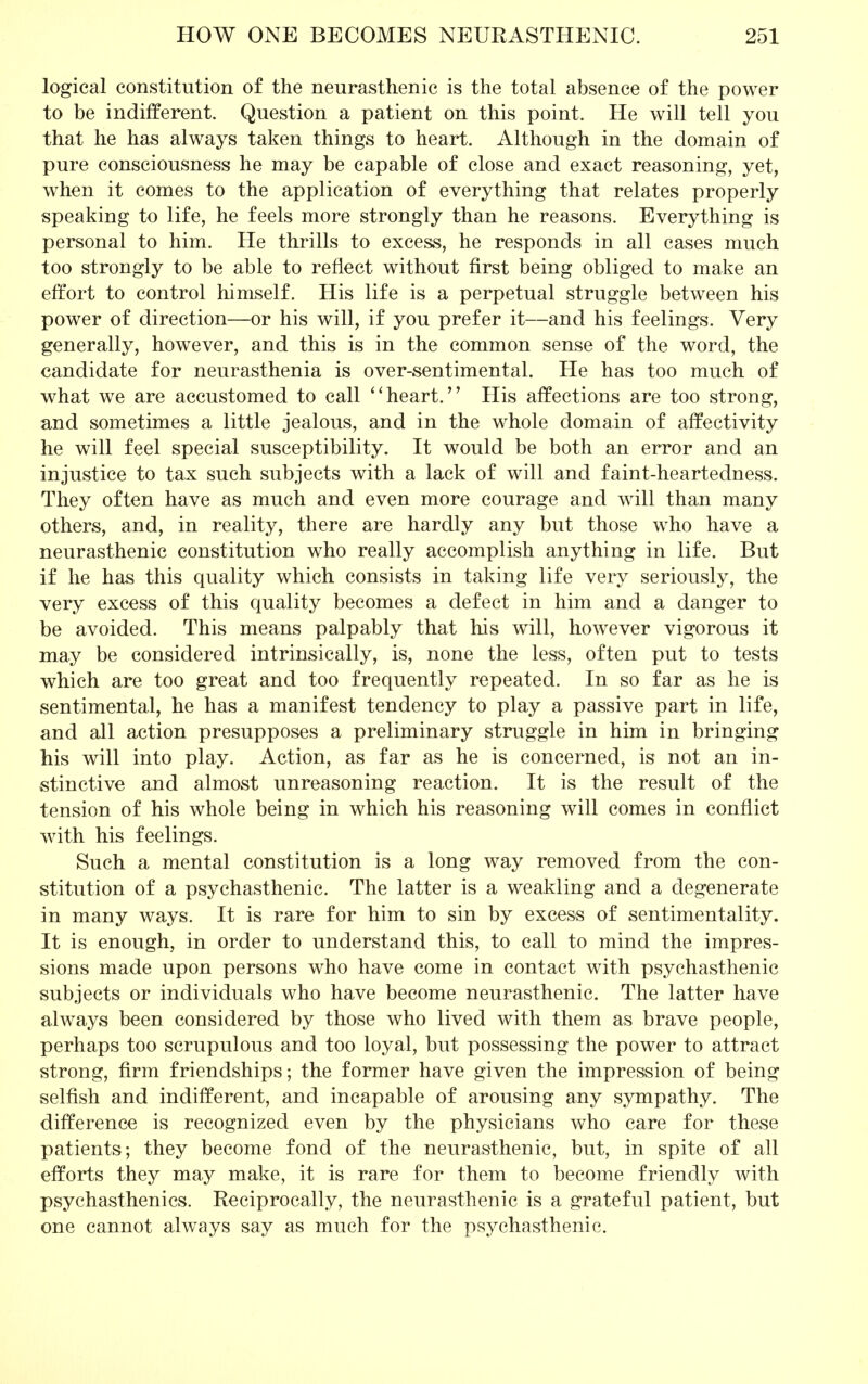 logical constitution of the neurasthenic is the total absence of the power to be indifferent. Question a patient on this point. He will tell you that he has always taken things to heart. Although in the domain of pure consciousness he may be capable of close and exact reasoning, yet, when it comes to the application of everything that relates properly speaking to life, he feels more strongly than he reasons. Everything is personal to him. He thrills to excess, he responds in all cases much too strongly to be able to reflect without first being obliged to make an effort to control himself. His life is a perpetual struggle between his power of direction—or his will, if you prefer it—and his feelings. Very generally, however, and this is in the common sense of the word, the candidate for neurasthenia is over-sentimental. He has too much of what we are accustomed to call ''heart. His affections are too strong, and sometimes a little jealous, and in the whole domain of affectivity he will feel special susceptibility. It would be both an error and an injustice to tax such subjects with a lack of will and faint-heartedness. They often have as much and even more courage and will than many others, and, in reality, there are hardly any but those who have a neurasthenic constitution who really accomplish anything in life. But if he has this quality which consists in taking life very seriously, the very excess of this quality becomes a defect in him and a danger to be avoided. This means palpably that his will, however vigorous it may be considered intrinsically, is, none the less, often put to tests which are too great and too frequently repeated. In so far as he is sentimental, he has a manifest tendency to play a passive part in life, and all action presupposes a preliminary struggle in him in bringing his will into play. Action, as far as he is concerned, is not an in- stinctive and almost unreasoning reaction. It is the result of the tension of his whole being in which his reasoning will comes in conflict with his feelings. Such a mental constitution is a long way removed from the con- stitution of a psychasthenic. The latter is a weakling and a degenerate in many ways. It is rare for him to sin by excess of sentimentality. It is enough, in order to understand this, to call to mind the impres- sions made upon persons who have come in contact with psychasthenic subjects or individuals who have become neurasthenic. The latter have always been considered by those who lived with them as brave people, perhaps too scrupulous and too loyal, but possessing the power to attract strong, firm friendships; the former have given the impression of being selfish and indifferent, and incapable of arousing any sympathy. The difference is recognized even by the physicians who care for these patients; they become fond of the neurasthenic, but, in spite of all efforts they may make, it is rare for them to become friendly with psychasthenics. Reciprocally, the neurasthenic is a grateful patient, but one cannot always say as much for the psychasthenic.