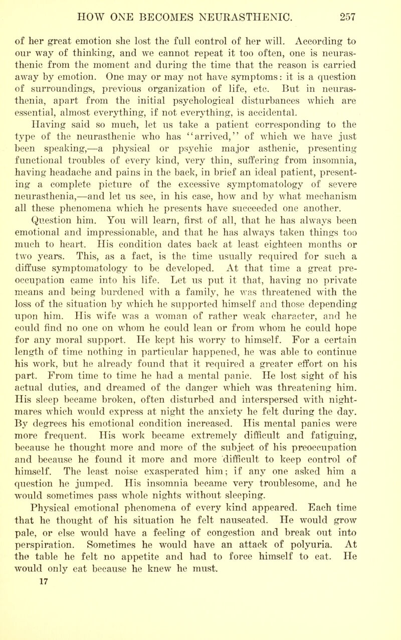 of her great emotion she lost the full control of her will. According to our way of thinking, and we cannot repeat it too often, one is neuras- thenic from the moment and during the time that the reason is carried away by emotion. One may or may not have symptoms: it is a question of surroundings, previous organization of life, etc. But in neuras- thenia, apart from the initial psychological disturbances which are essential, almost everything, if not everything, is accidental. Having said so much, let us take a patient corresponding to the type of the neurasthenic who has  arrived, of which we have just been speaking,—a physical or psychic major asthenic, presenting functional troubles of every kind, very thin, suffering from insomnia, having headache and pains in the back, in brief an ideal patient, present- ing a complete picture of the excessive symptomatology of severe neurasthenia,—and let us see, in his case, how and by what mechanism all these phenomena which he presents have succeeded one another. Question him. You will learn, first of all, that he has always been emotional and impressionable, and that he has always taken things too much to heart. His condition dates back at least eighteen months or two years. This, as a fact, is the time usually required for such a diffuse symptomatology to be developed. At that time a great pre- occupation came into his life. Let us put it that, having no private means and being burdened with a family, he was threatened with the loss of the situation by which he supported himself and those depending upon him. His wife was a woman of rather weak character, and he could find no one on whom he could lean or from whom he could hope for any moral support. He kept his worry to himself. For a certain length of time nothing in particular happened, he was able to continue his work, but he already found that it required a greater effort on his part. From time to time he had a mental panic. He lost sight of his actual duties, and dreamed of the danger which was threatening him. His sleep became broken, often disturbed and interspersed with night- mares which would express at night the anxiety he felt during the day. By degrees his emotional condition increased. His mental panics were more frequent. His work became extremely difficult and fatiguing, because he thought more and more of the subject of his preoccupation and because he found it more and more difficult to keep control of himself. The least noise exasperated him; if any one asked him a question he jumped. His insomnia became very troublesome, and he would sometimes pass whole nights without sleeping. Physical emotional phenomena of every kind appeared. Each time that he thought of his situation he felt nauseated. He would grow pale, or else would have a feeling of congestion and break out into perspiration. Sometimes he would have an attack of polyuria. At the table he felt no appetite and had to force himself to eat. He would only eat because he knew he must. 17