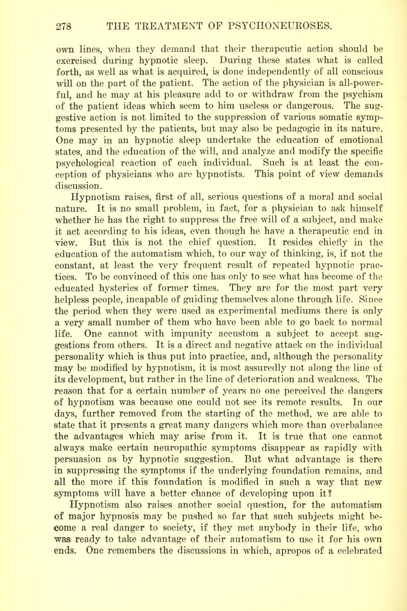 own lines, when they demand that their therapeutic action should be exercised during hypnotic sleep. During these states what is called forth, as well as what is acquired, is done independently of all conscious will on the part of the patient. The action of the physician is all-power- ful, and he may at his pleasure add to or withdraw from the psychism of the patient ideas which seem to him useless or dangerous. The sug- gestive action is not limited to the suppression of various somatic symp- toms presented by the patients, but may also be pedagogic in its nature. One may in an hypnotic sleep undertake the education of emotional states, and the education of the will, and analyze and modify the specific psychological reaction of each individual. Such is at least the con- ception of physicians who are hypnotists. This point of view demands discussion. Hypnotism raises, first of all, serious questions of a moral and social nature. It is no small problem, in fact, for a physician to ask himself whether he has the right to suppress the free will of a subject, and make it act according to his ideas, even though he have a therapeutic end in view. But this is not the chief question. It resides chiefly in the education of the automatism which, to our way of thinking, is, if not the constant, at least the very frequent result of repeated hypnotic prac- tices. To be convinced of this one has only to see what has become of the educated hysterics of former times. They are for the most part very helpless people, incapable of guiding themselves alone through life. Since the period when they were used as experimental mediums there is only a very small number of them who have been able to go back to normal life. One cannot with impunity accustom a subject to accept sug- gestions from others. It is a direct and negative attack on the individual personality which is thus put into practice, and, although the personality may be modified by hypnotism, it is most assuredly not along the line of its development, but rather in the line of deterioration and weakness. The reason that for a certain number of years no one perceived the dangers of hypnotism was because one could not see its remote results. In our days, further removed from the starting of the method, we are able to state that it presents a great many dangers which more than overbalance the advantages which may arise from it. It is true that one cannot always make certain neuropathic symptoms disappear as rapidly with persuasion as by hypnotic suggestion. But what advantage is there in suppressing the symptoms if the underlying foundation remains, and all the more if this foundation is modified in such a way that new symptoms will have a better chance of developing upon it? Hypnotism also raises another social question, for the automatism of major hypnosis may be pushed so far that such subjects might be- come a real danger to society, if they met anybody in their life, who was ready to take advantage of their automatism to use it for his own ends. One remembers the discussions in which, apropos of a celebrated