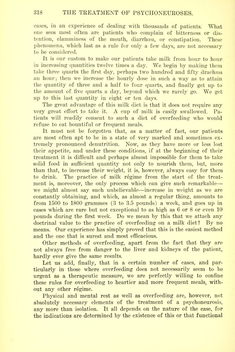 cases, in an experience of dealing with thousands of patients. What one sees most often are patients who complain of bitterness or dis- tention, clamminess of the mouth, diarrhoea, or constipation. These phenomena, which last as a rule for only a few days, are not necessary to be considered. It is our custom to make our patients take milk from hour to hour in increasing quantities twelve times a day. We begin by making them take three quarts the first day, perhaps two hundred and fifty drachms an hour; then we increase the hourly dose in such a way as to attain the quantity of three and a half to four quarts, and finally get up to the amount of five quarts a day, beyond which we rarely go. We get up to this last quantity in eight or ten days. The great advantage of this milk diet is that it does not require any very great effort to take it. A cup of milk is easily swallowed. Pa- tients will readily consent to such a diet of overfeeding who would refuse to eat bountiful or frequent meals. It must not be forgotten that, as a matter of fact, our patients are most often apt to be in a state of very marked and sometimes ex- tremely pronounced denutrition. Now, as they have more or less lost their appetite, and under these conditions, if at the beginning of their treatment it is difficult and perhaps almost impossible for them to take solid food in sufficient quantity not only to nourish them, but, more than that, to increase their weight, it is, however, always easy for them to drink. The practice of milk regime from the start of the treat- ment is, moreover, the only process which can give such remarkable—- we might almost say such unbelievable—increase in weight as we are constantly obtaining, and which, as almost a regular thing, amounts to from 1500 to 1800 grammes (3 to 3.5 pounds) a week, and goes up in cases which are rare but not exceptional to as high as 6 or 8 or even 10 pounds during the first week. Do we mean by this that we attach any doctrinal value to the practice of overfeeding on a milk diet? By no means. Our experience has simply proved that this is the easiest method and the one that is surest and most efficacious. Other methods of overfeeding, apart from the fact that they are not always free from danger to the liver and kidneys of the patient, hardly ever give the same results. Let us add, finally, that in a certain number of cases, and par- ticularly in those where overfeeding does not necessarily seem to be urgent as a therapeutic measure, we are perfectly willing to confine these rules for overfeeding to heartier and more frequent meals, with- out any other regime. Physical and mental rest as well as overfeeding are, however, not absolutely necessary elements of the treatment of a psychoneurosis, any more than isolation. It all depends on the nature of the case, for the indications are determined by the existence of this or that functional