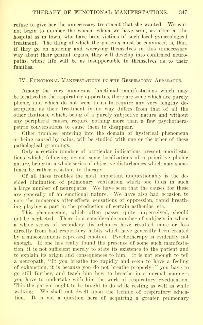 refuse to give her the unnecessary treatment that she wanted. We can- not begin to number the women whom we have seen, as often at the hospital as in town, who have been victims of such local gynaecological treatment. The thing of which the patients must be convinced is, that, if they go on noticing and worrying themselves in this unnecessary way about their genital organs, they will develop into confirmed neuro- paths, whose life will be as insupportable to themselves as to their families. IV. Functional Manifestations in the Respiratory Apparatus. Among the very numerous functional manifestations which may be localized in the respiratory apparatus, there are some which are purely phobic, and which do not seem to us to require any very lengthy de- scription, as their treatment in no way differs from that of all the other fixations, which, being of a purely subjective nature and without any peripheral causes, require nothing more than a few psychothera- peutic conversations to cause them to disappear. Other troubles, entering into the domain of hysterical phenomena or being caused by pains, will be studied with one or the other of these pathological groupings. Only a certain number of particular indications present manifesta- tions which, following or not some localizations of a primitive phobic nature, bring on a whole series of objective disturbances which may some- times be rather resistant to therapy. Of all these troubles the most important unquestionably is the de- cided diminution of pulmonary ventilation which one finds in such a large number of neuropaths. We have seen that the causes for these are erenerallv of an emotional nature. We have also had occasion to note the numerous after-effects, sensations of oppression, rapid breath- ing playing a part in the production of certain asthenias, etc. This phenomenon, which often passes quite unperceived, should not be neglected. There is a considerable number of subjects in whom a whole series of secondary disturbances have resulted more or less directly from bad respiratory habits which have generally been created by a subcontinuous repressed emotion. Psychotherapy is evidently not enough. If one has really found the presence of some such manifesta- tion, it is not sufficient merely to state its existence to the patient and to explain its origin and consequences to him. It is not enough to tell a neuropath, If you breathe too rapidly and seem to have a feeling of exhaustion, it is because you do not breathe properlyyou have to go still further, and teach him how to breathe in a normal manner; you have to undertake with him the work of respiratory re-education. This the patient ought to be taught to do while resting as well as while walking. We shall not dwell upon the technic of respiratory educa- tion. It is not a question here of acquiring a greater pulmonary