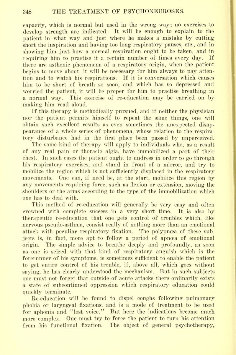 capacity, which is normal but used in the wrong way; no exercises to develop strength are indicated. It will be enough to explain to the patient in what way and just where he makes a mistake by cutting short the inspiration and having too long respiratory pauses, etc., and in showing him just how a normal respiration ought to be taken, and in requiring him to practise it a certain number of times every day. If there are asthenic phenomena of a respiratory origin, when the patient begins to move about, it will be necessary for him always to pay atten- tion and to watch his respirations. If it is conversation which causes him to be short of breath so soon, and which has so depressed and worried the patient, it will be proper for him to practise breathing in a normal way. This exercise of re-education may be carried on by making him read aloud. If this therapy is methodically pursued, and if neither the physician nor the patient permits himself to repeat the same things, one will obtain such excellent results as even sometimes the unexpected disap- pearance of a whole series of phenomena, whose relation to the respira- tory disturbance had in the first place been passed by unperceived. The same kind of therapy will apply to individuals who, as a result of any real pain or thoracic algia, have immobilized a part of their chest. In such cases the patient ought to undress in order to go through his respiratory exercises, and stand in front of a mirror, and try to mobilize the region which is not sufficiently displaced in the respiratory movements. One can, if need be, at the start, mobilize this region by any movements requiring force, such as flexion or extension, moving the shoulders or the arms according to the type of the immobilization which one has to deal with. This method of re-education will generally be very easy and often crowned with complete success in a very short time. It is also by therapeutic re-education that one gets control of troubles which, like nervous pseudo-asthma, consist really of nothing more than an emotional attack with peculiar respiratory fixation. The polypnoea of these sub- jects is, in fact, more apt to follow a period of apncea of emotional origin. The simple advice to breathe deeply and profoundly, as soon as one is seized with that kind of respiratory anguish which is the forerunner of his symptoms, is sometimes sufficient to enable the patient to get entire control of his trouble, if, above all, which goes without saying, he has clearly understood the mechanism. But in such subjects one must not forget that outside of acute attacks there ordinarily exists a state of subcontinued oppression which respiratory education could quickly terminate. Re-education will be found to dispel coughs following pulmonary phobia or laryngeal fixations, and is a mode of treatment to be used for aphonia and *1 lost voice. But here the indications become much more complex. One must try to force the patient to turn his attention from his functional fixation. The object of general psychotherapy,