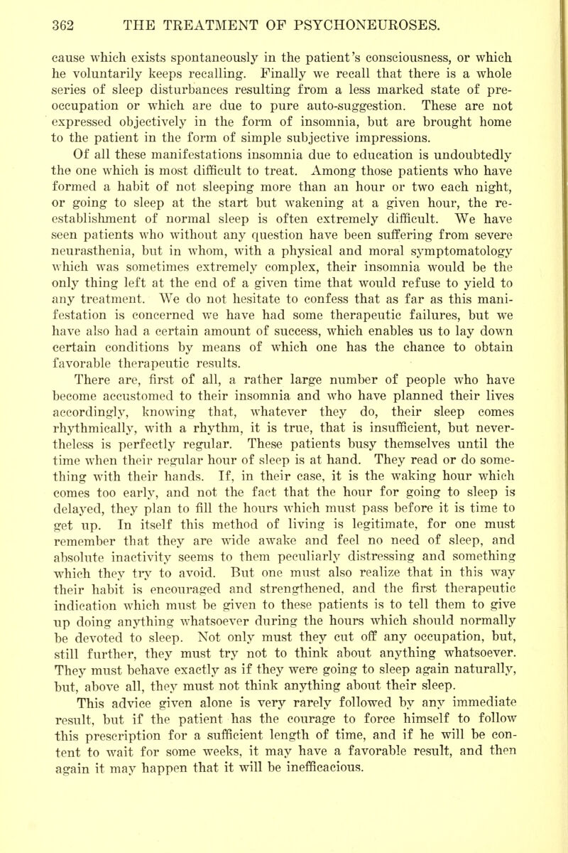 cause which exists spontaneously in the patient's consciousness, or which he voluntarily keeps recalling. Finally we recall that there is a whole series of sleep disturbances resulting from a less marked state of pre- occupation or which are due to pure auto-suggestion. These are not expressed objectively in the form of insomnia, but are brought home to the patient in the form of simple subjective impressions. Of all these manifestations insomnia due to education is undoubtedlv the one which is most difficult to treat. Among those patients who have formed a habit of not sleeping more than an hour or two each night, or going to sleep at the start but wakening at a given hour, the re- establishment of normal sleep is often extremely difficult. We have seen patients who without any question have been suffering from severe neurasthenia, but in whom, with a physical and moral symptomatology which was sometimes extremely complex, their insomnia would be the only thing left at the end of a given time that would refuse to yield to any treatment. We do not hesitate to confess that as far as this mani- festation is concerned we have had some therapeutic failures, but we have also had a certain amount of success, which enables us to lay down certain conditions by means of which one has the chance to obtain favorable therapeutic results. There are, first of all, a rather large number of people who have become accustomed to their insomnia and who have planned their lives accordingly, knowing that, whatever they do, their sleep comes rhythmically, with a rhythm, it is true, that is insufficient, but never- theless is perfectly regular. These patients busy themselves until the time when their regular hour of sleep is at hand. They read or do some- thing with their hands. If, in their case, it is the waking hour which comes too early, and not the fact that the hour for going to sleep is delayed, they plan to fill the hours which must pass before it is time to get up. In itself this method of living is legitimate, for one must remember that they are wide awake and feel no need of sleep, and absolute inactivity seems to them peculiarly distressing and something which they try to avoid. But one must also realize that in this way their habit is encouraged and strengthened, and the first therapeutic indication which must be given to these patients is to tell them to give up doing anything whatsoever during the hours which should normally be devoted to sleep. Not only must they cut off any occupation, but, still further, they must try not to think about anything whatsoever. They must behave exactly as if they were going to sleep again naturally, but, above all, they must not think anything about their sleep. This advice given alone is very rarely followed by any immediate result, but if the patient has the courage to force himself to follow this prescription for a sufficient length of time, and if he will be con- tent to wait for some weeks, it may have a favorable result, and then again it may happen that it will be inefficacious.
