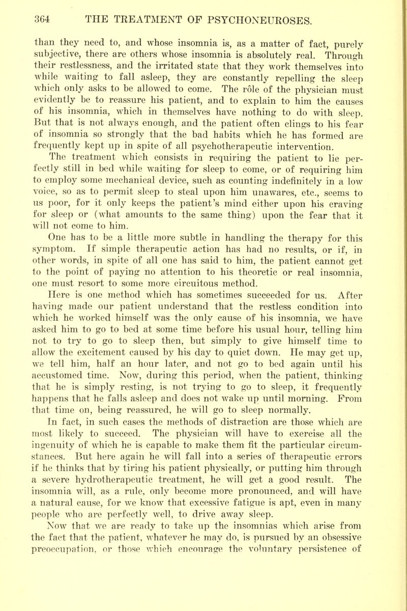 than they need to, and whose insomnia is, as a matter of fact, purely subjective, there are others whose insomnia is absolutely real. Through their restlessness, and the irritated state that they work themselves into while waiting to fall asleep, they are constantly repelling the sleep which only asks to be allowed to come. The role of the physician must evidently be to reassure his patient, and to explain to him the causes of his insomnia, which in themselves have nothing to do with sleep. But that is not always enough, and the patient often clings to his fear of insomnia so strongly that the bad habits which he has formed are frequently kept up in spite of all psychotherapeutic intervention. The treatment which consists in requiring the patient to lie per- fectly still in bed while waiting for sleep to come, or of requiring him to employ some mechanical device, such as counting indefinitely in a low voice, so as to permit sleep to steal upon him unawares, etc., seems to us poor, for it only keeps the patient's mind either upon his craving for sleep or (what amounts to the same thing) upon the fear that it will not come to him. One has to be a little more subtle in handling the therapy for this symptom. If simple therapeutic action has had no results, or if, in other words, in spite of all one has said to him, the patient cannot get to the point of paying no attention to his theoretic or real insomnia, one must resort to some more circuitous method. Here is one method which has sometimes succeeded for us. After having made our patient understand that the restless condition into which he worked himself was the only cause of his insomnia, we have asked him to go to bed at some time before his usual hour, telling him not to try to go to sleep then, but simply to give himself time to allow the excitement caused by his day to quiet down. He may get up, we tell him, half an hour later, and not go to bed again until his accustomed time. Now, during this period, when the patient, thinking that he is simply resting, is not trying to go to sleep, it frequently happens that he falls asleep and does not wake up until morning. Prom that time on, being reassured, he will go to sleep normally. In fact, in such cases the methods of distraction are those which are most likely to succeed. The physician will have to exercise all the ingenuity of which he is capable to make them fit the particular circum- stances. But here again he will fall into a series of therapeutic errors if he thinks that by tiring his patient physically, or putting him through a severe hydrotherapeutic treatment, he will get a good result. The insomnia will, as a rule, only become more pronounced, and will have a natural cause, for we know that excessive fatigue is apt, even in many people who are perfectly well, to drive away sleep. Now that we are ready to take up the insomnias which arise from the fact that the patient, whatever he may do, is pursued by an obsessive preoccupation, or those which encourage the voluntary persistence of